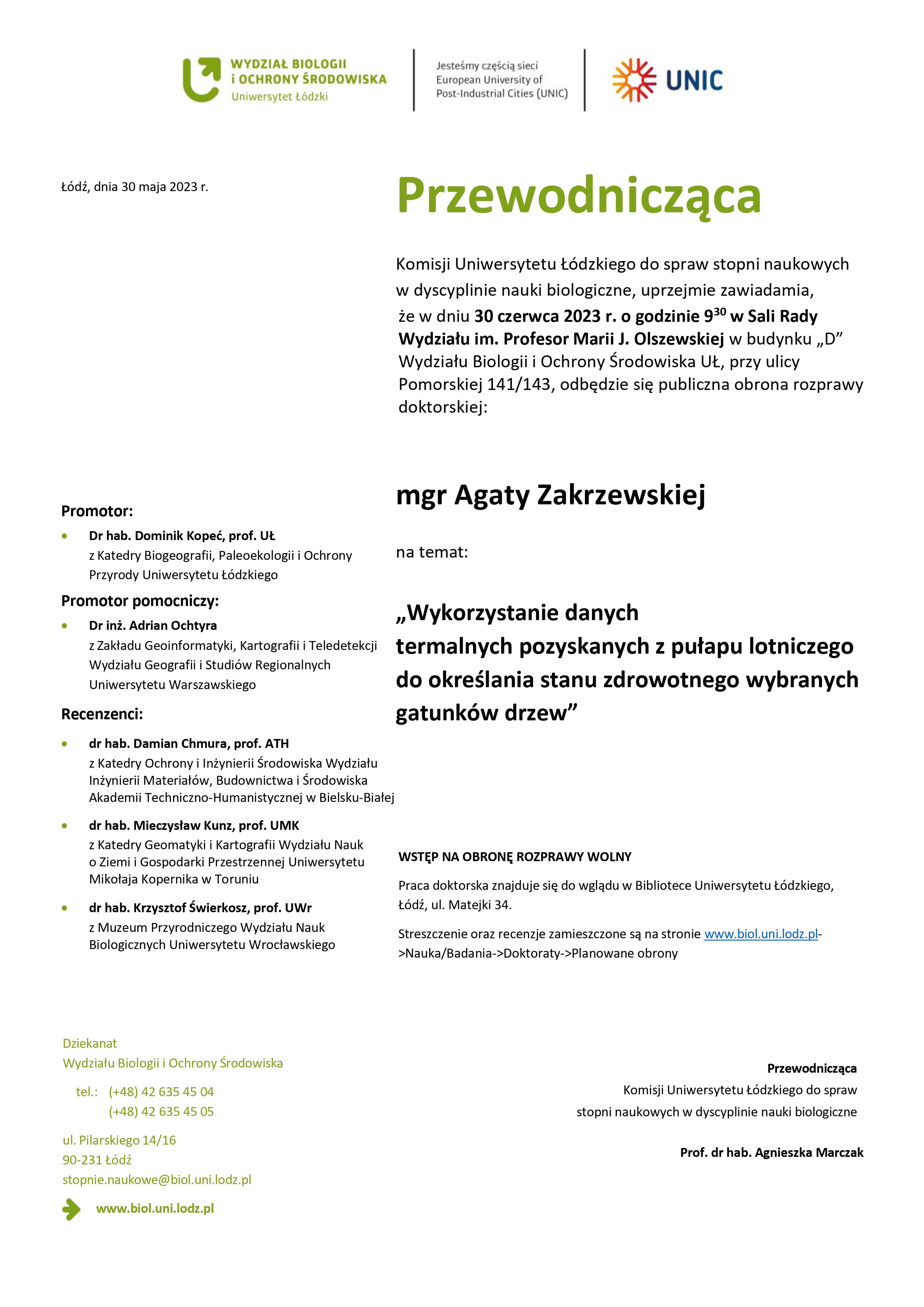 Przewodnicząca Komisji Uniwersytetu Łódzkiego do spraw stopni naukowych w dyscyplinie nauki biologiczne, uprzejmie zawiadamia, że w dniu 30 czerwca 2023 r. o godzinie 9 30 w Sali Rady Wydziału im. Profesor Marii J. Olszewskiej w budynku „D” Wydziału Biologii i Ochrony Środowiska UŁ, przy ulicy Pomorskiej 141/143, odbędzie się publiczna obrona rozprawy doktorskiej: mgr Agaty Zakrzewskiej na temat: „Wykorzystanie danych termalnych pozyskanych z pułapu lotniczego do określania stanu zdrowotnego wybranych gatunków drzew” WSTĘP NA OBRONĘ ROZPRAWY WOLNY Praca doktorska znajduje się do wglądu w Bibliotece Uniwersytetu Łódzkiego, Łódź, ul. Matejki 34. Streszczenie oraz recenzje zamieszczone są na stronie www.biol.uni.lodz.pl- >Nauka/Badania->Doktoraty->Planowane obrony