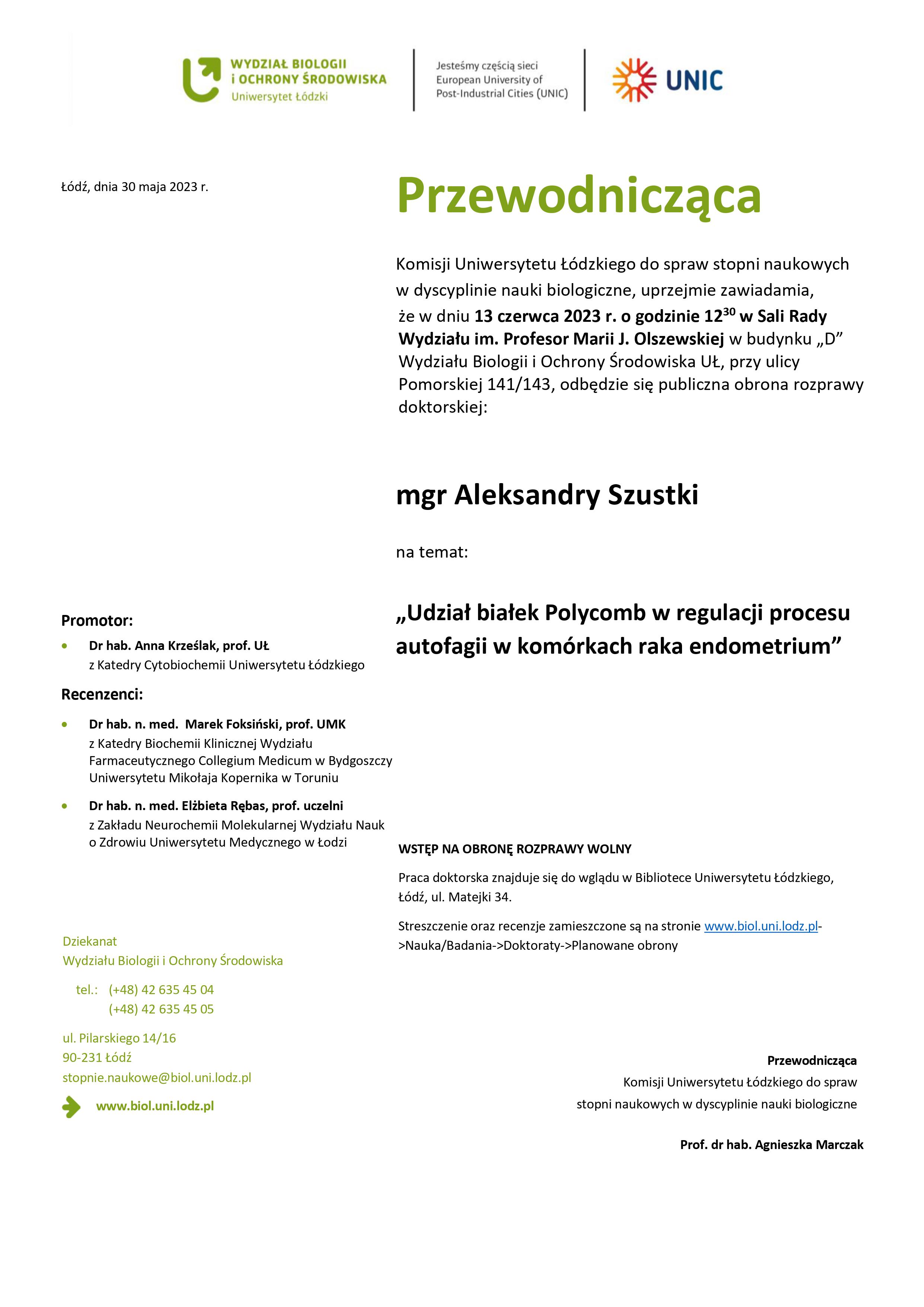 Przewodnicząca Komisji Uniwersytetu Łódzkiego do spraw stopni naukowych w dyscyplinie nauki biologiczne, uprzejmie zawiadamia, że w dniu 13 czerwca 2023 r. o godzinie 1230 w Sali Rady Wydziału im. Profesor Marii J. Olszewskiej w budynku „D” Wydziału Biologii i Ochrony Środowiska UŁ, przy ulicy Pomorskiej 141/143, odbędzie się publiczna obrona rozprawy doktorskiej: mgr Aleksandry Szustki na temat: „Udział białek Polycomb w regulacji procesu autofagii w komórkach raka endometrium” WSTĘP NA OBRONĘ ROZPRAWY WOLNY Praca doktorska znajduje się do wglądu w Bibliotece Uniwersytetu Łódzkiego, Łódź, ul. Matejki 34. Streszczenie oraz recenzje zamieszczone są na stronie www.biol.uni.lodz.pl- >Nauka/Badania->Doktoraty->Planowane obrony Przewodnicząca Komisji Uniwersytetu Łódzkiego do spraw stopni naukowych w dyscyplinie nauki biologiczne Prof. dr hab. Agnieszka Marczak