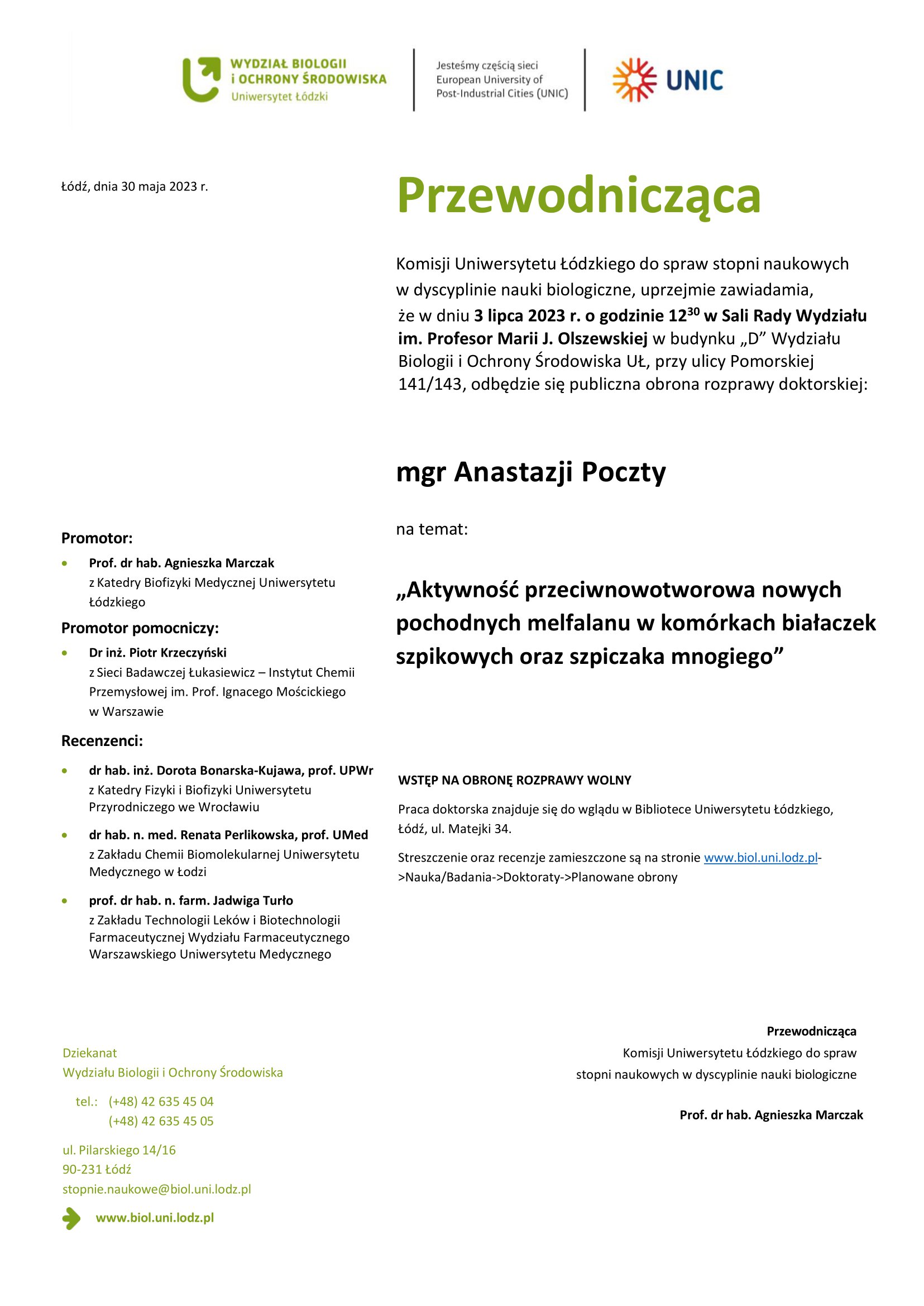 Przewodnicząca Komisji Uniwersytetu Łódzkiego do spraw stopni naukowych w dyscyplinie nauki biologiczne, uprzejmie zawiadamia, że w dniu 3 lipca 2023 r. o godzinie 1230 w Sali Rady Wydziału im. Profesor Marii J. Olszewskiej w budynku „D” Wydziału Biologii i Ochrony Środowiska UŁ, przy ulicy Pomorskiej 141/143, odbędzie się publiczna obrona rozprawy doktorskiej: mgr Anastazji Poczty na temat: „Aktywność przeciwnowotworowa nowych pochodnych melfalanu w komórkach białaczek szpikowych oraz szpiczaka mnogiego” WSTĘP NA OBRONĘ ROZPRAWY WOLNY Praca doktorska znajduje się do wglądu w Bibliotece Uniwersytetu Łódzkiego, Łódź, ul. Matejki 34. Streszczenie oraz recenzje zamieszczone są na stronie www.biol.uni.lodz.pl- >Nauka/Badania->Doktoraty->Planowane obrony