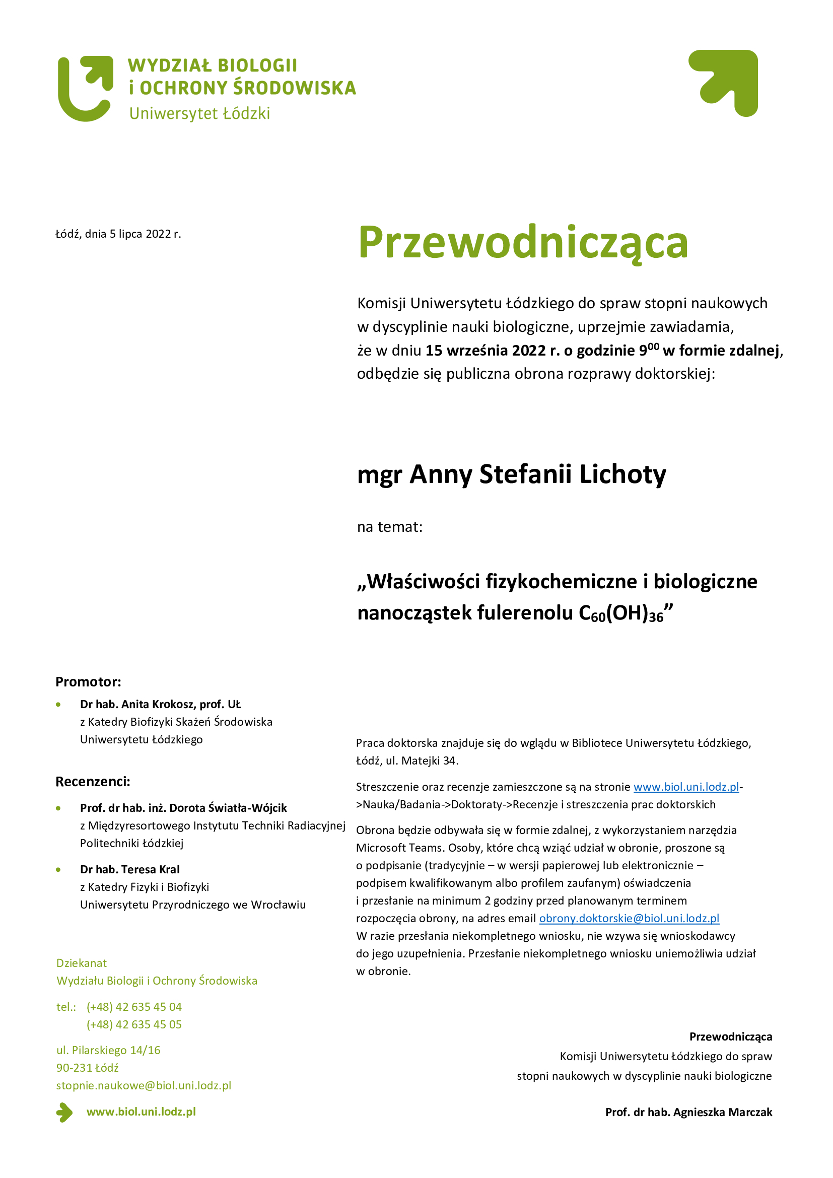 Przewodnicząca Komisji Uniwersytetu Łódzkiego do spraw stopni naukowych w dyscyplinie nauki biologiczne, uprzejmie zawiadamia, że w dniu 15 września 2022 r. o godzinie 900 w formie zdalnej, odbędzie się publiczna obrona rozprawy doktorskiej:mgr Anny Lichoty Właściwości fizykochemiczne i biologiczne nanocząstek fulerenolu C60(OH)36, Praca doktorska znajduje się do wglądu w Bibliotece Uniwersytetu Łódzkiego, Łódź, ul. Matejki 34. Streszczenie oraz recenzje zamieszczone są na stronie www.biol.uni.lodz.pl->Nauka/Badania->Doktoraty->Recenzje i streszczenia prac doktorskich Obrona będzie odbywała się w formie zdalnej, z wykorzystaniem narzędzia Microsoft Teams. Osoby, które chcą wziąć udział w obronie, proszone są o podpisanie (tradycyjnie – w wersji papierowej lub elektronicznie – podpisem kwalifikowanym albo profilem zaufanym) oświadczenia i przesłanie na minimum 2 godziny przed planowanym terminem rozpoczęcia obrony, na adres email obrony.doktorskie@biol.uni.lodz.pl W razie przesłania niekompletnego wniosku, nie wzywa się wnioskodawcy do jego uzupełnienia. Przesłanie niekompletnego wniosku uniemożliwia udział w obronie.