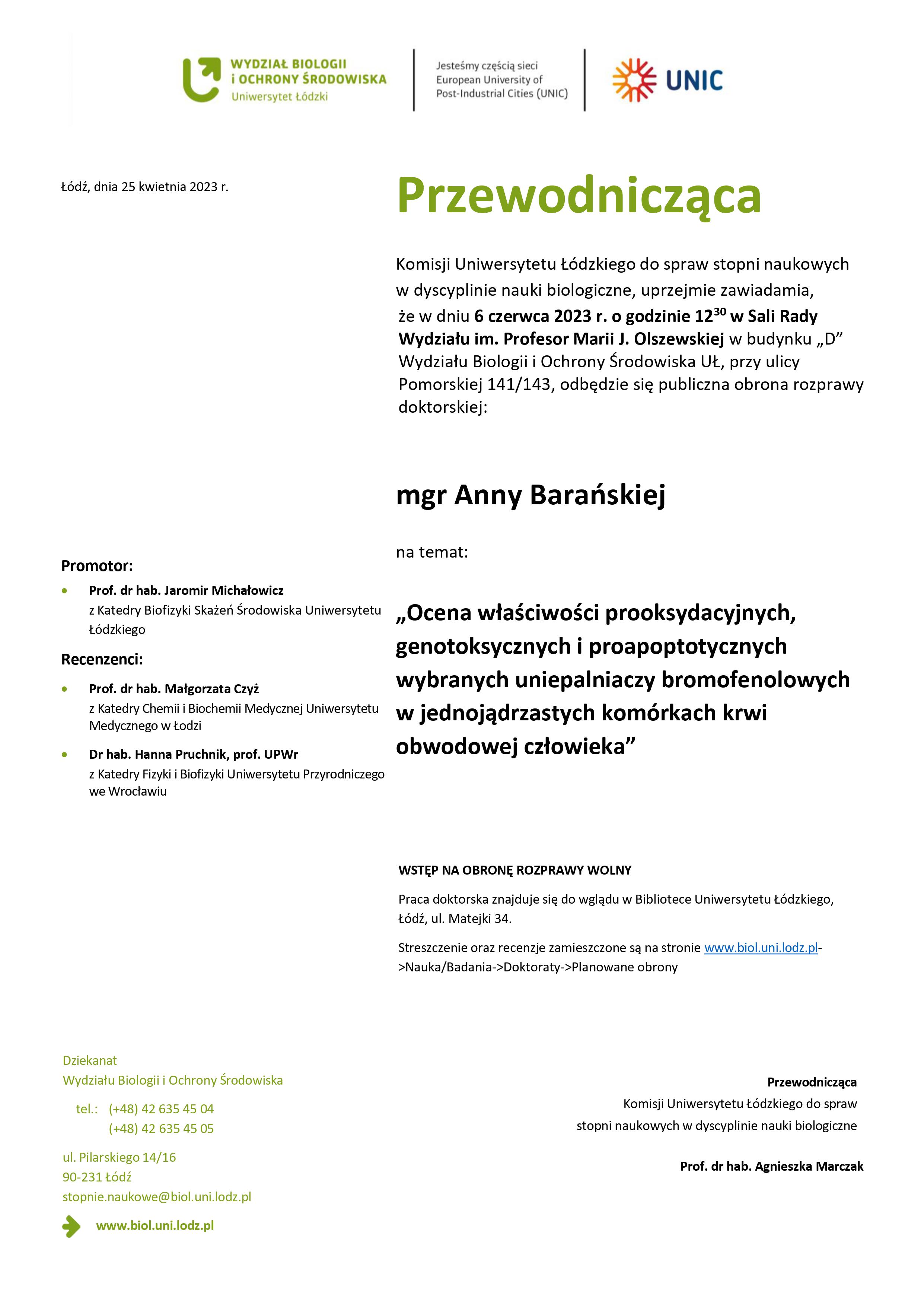 Przewodnicząca Komisji Uniwersytetu Łódzkiego do spraw stopni naukowych w dyscyplinie nauki biologiczne, uprzejmie zawiadamia, że w dniu 6 czerwca 2023 r. o godzinie 1230 w Sali Rady Wydziału im. Profesor Marii J. Olszewskiej w budynku „D” Wydziału Biologii i Ochrony Środowiska UŁ, przy ulicy Pomorskiej 141/143, odbędzie się publiczna obrona rozprawy doktorskiej: mgr Anny Barańskiej na temat: „Ocena właściwości prooksydacyjnych, genotoksycznych i proapoptotycznych wybranych uniepalniaczy bromofenolowych w jednojądrzastych komórkach krwi obwodowej człowieka” WSTĘP NA OBRONĘ ROZPRAWY WOLNY Praca doktorska znajduje się do wglądu w Bibliotece Uniwersytetu Łódzkiego, Łódź, ul. Matejki 34. Streszczenie oraz recenzje zamieszczone są na stronie www.biol.uni.lodz.pl- >Nauka/Badania->Doktoraty->Planowane obrony