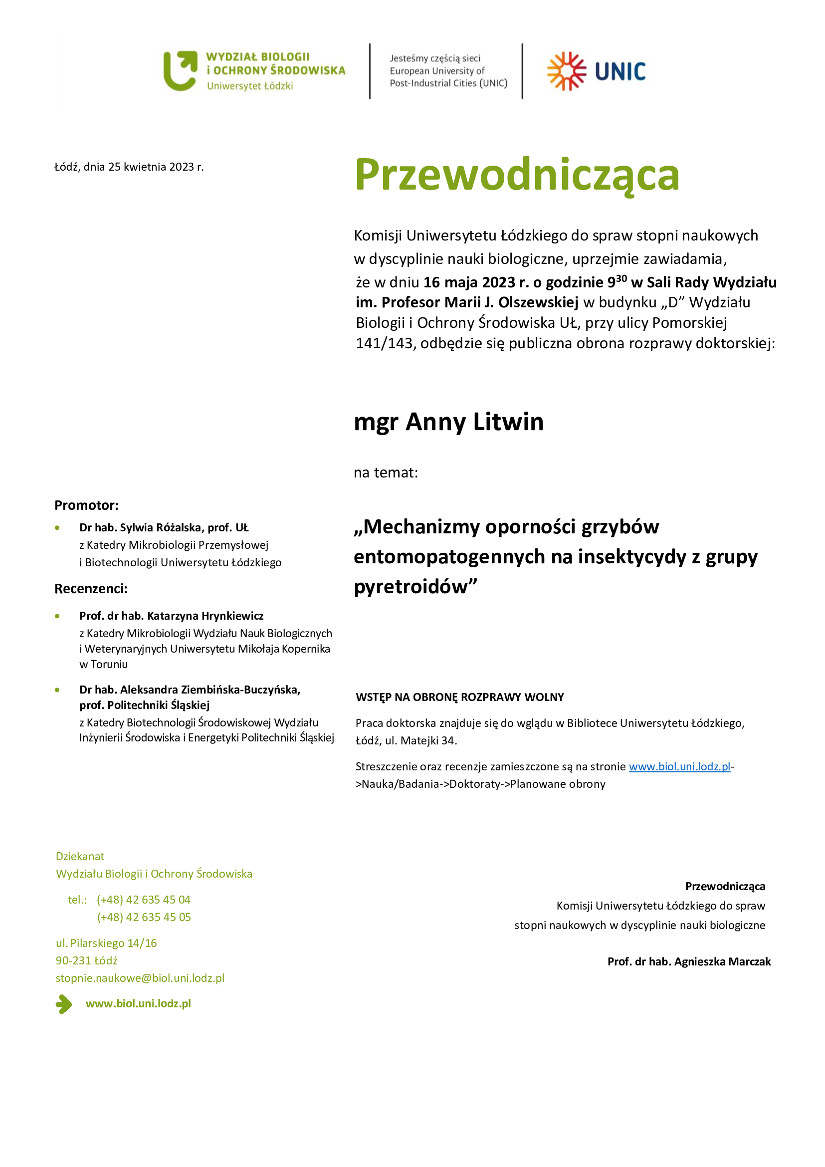 Przewodnicząca Komisji Uniwersytetu Łódzkiego do spraw stopni naukowych w dyscyplinie nauki biologiczne, uprzejmie zawiadamia, że w dniu 16 maja 2023 r. o godzinie 930 w Sali Rady Wydziału im. Profesor Marii J. Olszewskiej w budynku „D” Wydziału Biologii i Ochrony Środowiska UŁ, przy ulicy Pomorskiej 141/143, odbędzie się publiczna obrona rozprawy doktorskiej: mgr Anny Litwin na temat: „Mechanizmy oporności grzybów entomopatogennych na insektycydy z grupy pyretroidów” WSTĘP NA OBRONĘ ROZPRAWY WOLNY Praca doktorska znajduje się do wglądu w Bibliotece Uniwersytetu Łódzkiego, Łódź, ul. Matejki 34. Streszczenie oraz recenzje zamieszczone są na stronie www.biol.uni.lodz.pl- >Nauka/Badania->Doktoraty->Planowane obrony