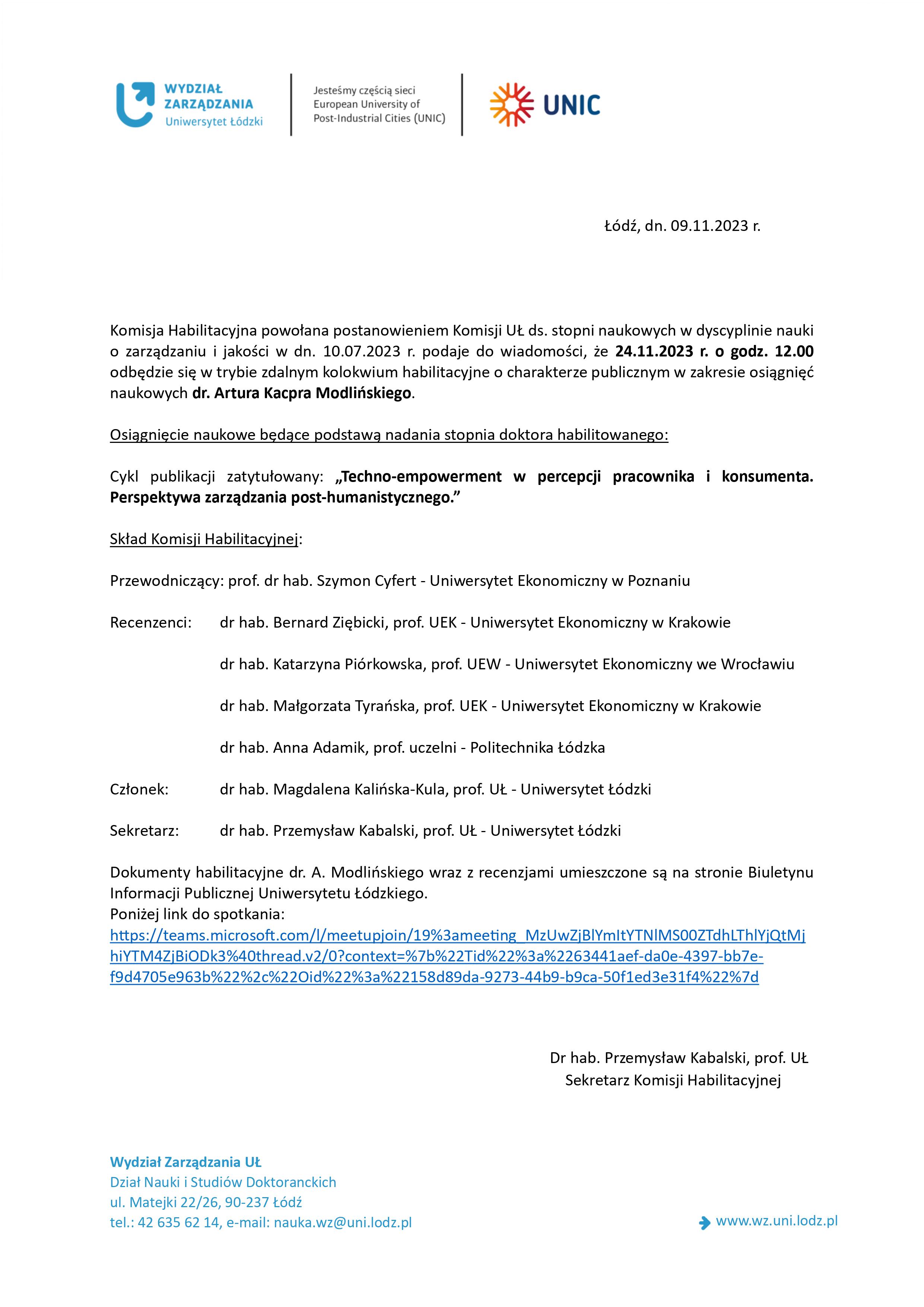 Łódź, dn. 09.11.2023 r. Komisja Habilitacyjna powołana postanowieniem Komisji UŁ ds. stopni naukowych w dyscyplinie nauki o zarządzaniu i jakości w dn. 10.07.2023 r. podaje do wiadomości, że 24.11.2023 r. o godz. 12.00 odbędzie się w trybie zdalnym kolokwium habilitacyjne o charakterze publicznym w zakresie osiągnięć naukowych dr. Artura Kacpra Modlińskiego. Osiągnięcie naukowe będące podstawą nadania stopnia doktora habilitowanego: Cykl publikacji zatytułowany: „Techno-empowerment w percepcji pracownika i konsumenta. Perspektywa zarządzania post-humanistycznego.” Skład Komisji Habilitacyjnej: Przewodniczący: prof. dr hab. Szymon Cyfert - Uniwersytet Ekonomiczny w Poznaniu Recenzenci: dr hab. Bernard Ziębicki, prof. UEK - Uniwersytet Ekonomiczny w Krakowie dr hab. Katarzyna Piórkowska, prof. UEW - Uniwersytet Ekonomiczny we Wrocławiu dr hab. Małgorzata Tyrańska, prof. UEK - Uniwersytet Ekonomiczny w Krakowie dr hab. Anna Adamik, prof. uczelni - Politechnika Łódzka Członek: dr hab. Magdalena Kalińska-Kula, prof. UŁ - Uniwersytet Łódzki Sekretarz: dr hab. Przemysław Kabalski, prof. UŁ - Uniwersytet Łódzki Dokumenty habilitacyjne dr. A. Modlińskiego wraz z recenzjami umieszczone są na stronie Biuletynu Informacji Publicznej Uniwersytetu Łódzkiego. Poniżej link do spotkania: https://teams.microsoft.com/l/meetupjoin/19%3ameeting_MzUwZjBlYmItYTNlMS00ZTdhLThlYjQtMj hiYTM4ZjBiODk3%40thread.v2/0?context=%7b%22Tid%22%3a%2263441aef-da0e-4397-bb7ef9d4705e963b%22%2c%22Oid%22%3a%22158d89da-9273-44b9-b9ca-50f1ed3e31f4%22%7d Dr hab. Przemysław Kabalski, prof. UŁ Sekretarz Komisji Habilitacyjnej