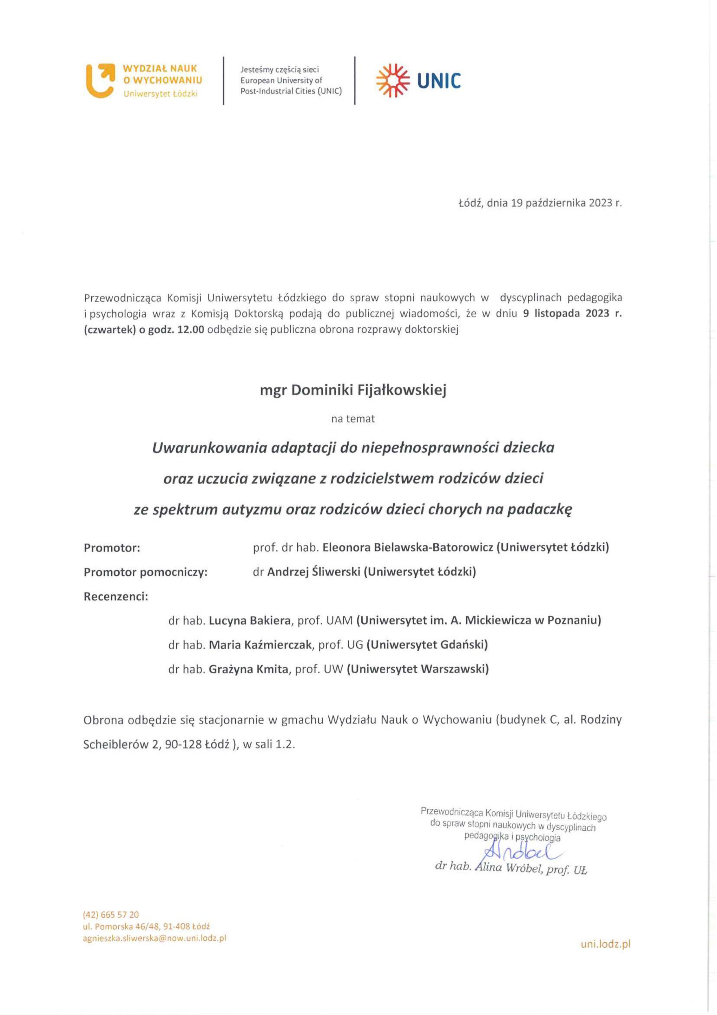 Przewodnicząca Komisji Uniwersytetu Łódzkiego do spraw stopni naukowych w dyscyplinach pedagogika i psychologia wraz z Komisją Doktorską podają do publicznej wiadomości, że w dniu 9 listopada 2023 r. (czwartek) o godz. 12.00 odbędzie się publiczna obrona rozprawy doktorskiej mgr Dominiki Fijałkowskiej na temat Uwarunkowania adaptacji do niepełnosprawności dziecka oraz uczucia związane z rodzicielstwem rodziców dzieci ze spektrum autyzmu oraz rodziców dzieci chorych na padaczkę Promotor:	prof. dr hab. Eleonora Bielawska-Batorowicz (Uniwersytet Łódzki) Promotor pomocniczy:	dr Andrzej Śliwerski (Uniwersytet Łódzki) Recenzenci: dr hab. Lucyna Bakiera, prof. UAM (Uniwersytet im. A. Mickiewicza w Poznaniu) dr hab. Maria Kaźmierczak, prof. UG (Uniwersytet Gdański) dr hab. Grażyna Kmita, prof. UW (Uniwersytet Warszawski) Obrona odbędzie się stacjonarnie w gmachu Wydziału Nauk o Wychowaniu (budynek C, al. Rodziny Scheiblerów 2, 90-128 Łódź ), w sali 1.2.