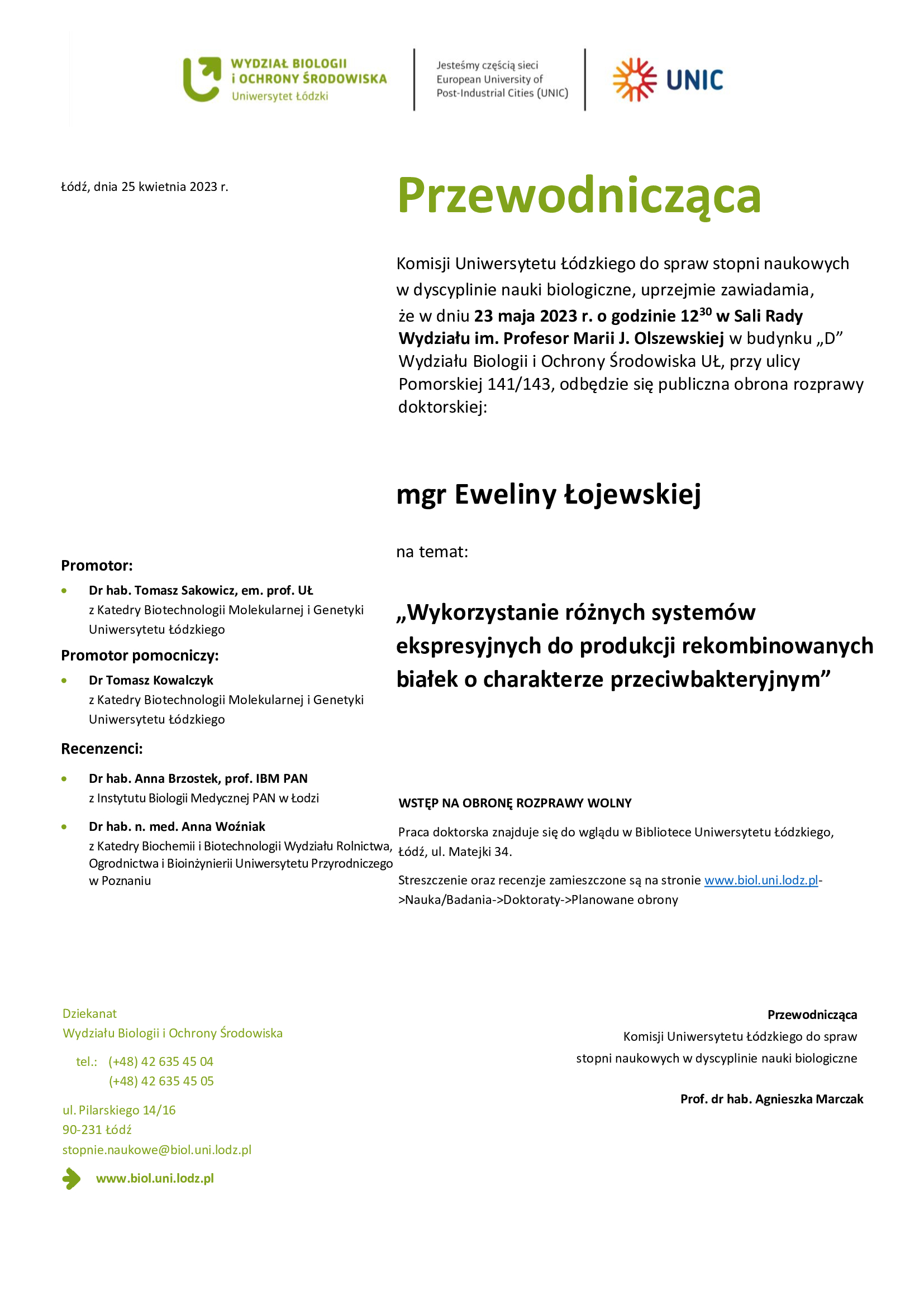 Przewodnicząca Komisji Uniwersytetu Łódzkiego do spraw stopni naukowych w dyscyplinie nauki biologiczne, uprzejmie zawiadamia, że w dniu 23 maja 2023 r. o godzinie 1230 w Sali Rady Wydziału im. Profesor Marii J. Olszewskiej w budynku „D” Wydziału Biologii i Ochrony Środowiska UŁ, przy ulicy Pomorskiej 141/143, odbędzie się publiczna obrona rozprawy doktorskiej: mgr Eweliny Łojewskiej na temat: „Wykorzystanie różnych systemów ekspresyjnych do produkcji rekombinowanych białek o charakterze przeciwbakteryjnym” WSTĘP NA OBRONĘ ROZPRAWY WOLNY •	Dr hab. n. med. Anna Woźniak z Katedry Biochemii i Biotechnologii Wydziału Rolnictwa, Ogrodnictwa i Bioinżynierii Uniwersytetu Przyrodniczego w Poznaniu	Praca doktorska znajduje się do wglądu w Bibliotece Uniwersytetu Łódzkiego, Łódź, ul. Matejki 34. Streszczenie oraz recenzje zamieszczone są na stronie www.biol.uni.lodz.pl- >Nauka/Badania->Doktoraty->Planowane obrony