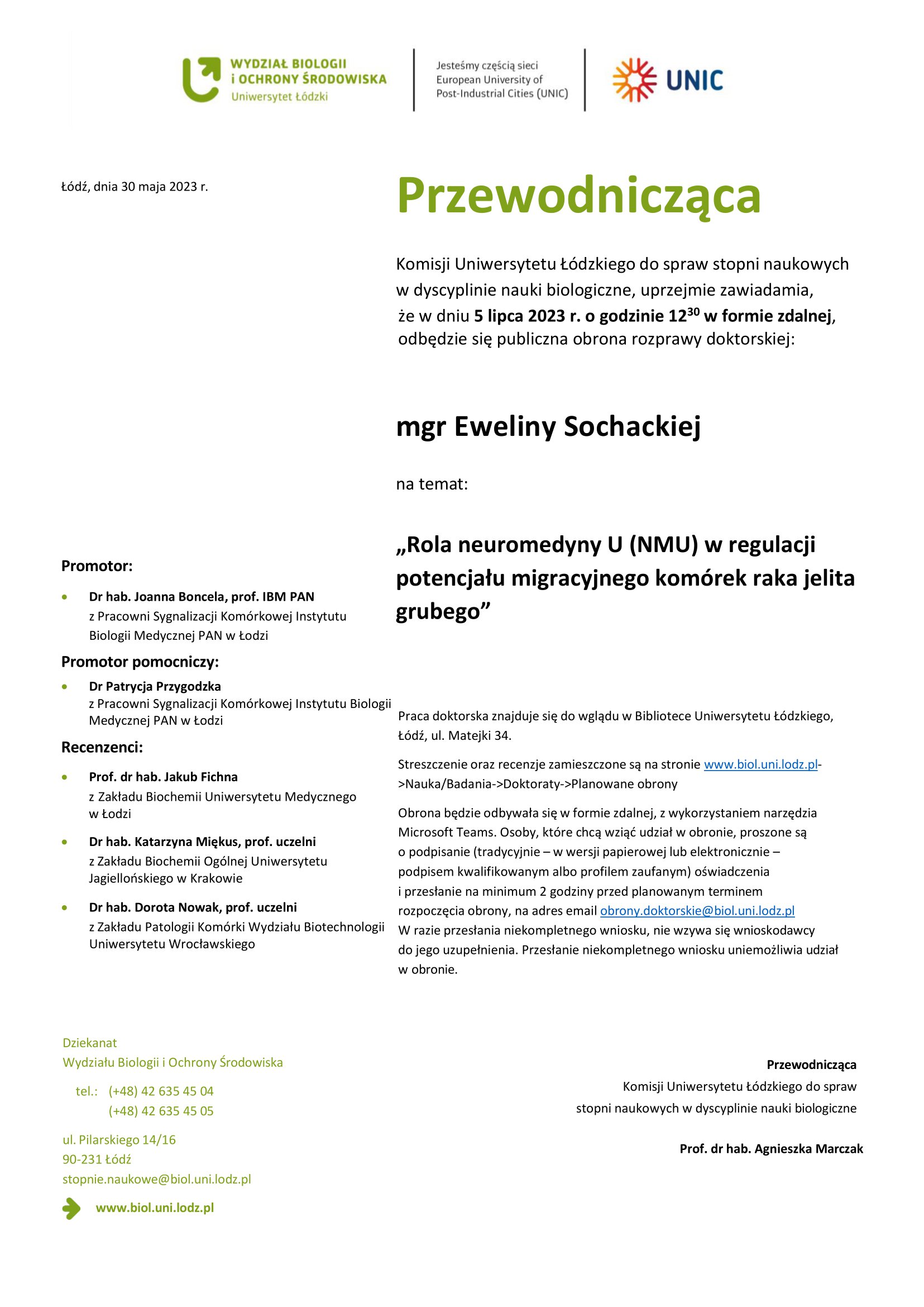 Przewodnicząca Komisji Uniwersytetu Łódzkiego do spraw stopni naukowych w dyscyplinie nauki biologiczne, uprzejmie zawiadamia, że w dniu 5 lipca 2023 r. o godzinie 1230 w formie zdalnej, odbędzie się publiczna obrona rozprawy doktorskiej: mgr Eweliny Sochackiej na temat: „Rola neuromedyny U (NMU) w regulacji potencjału migracyjnego komórek raka jelita grubego” Praca doktorska znajduje się do wglądu w Bibliotece Uniwersytetu Łódzkiego, Łódź, ul. Matejki 34. Streszczenie oraz recenzje zamieszczone są na stronie www.biol.uni.lodz.pl- >Nauka/Badania->Doktoraty->Planowane obrony Obrona będzie odbywała się w formie zdalnej, z wykorzystaniem narzędzia Microsoft Teams. Osoby, które chcą wziąć udział w obronie, proszone są o podpisanie (tradycyjnie – w wersji papierowej lub elektronicznie – podpisem kwalifikowanym albo profilem zaufanym) oświadczenia i przesłanie na minimum 2 godziny przed planowanym terminem rozpoczęcia obrony, na adres email obrony.doktorskie@biol.uni.lodz.pl W razie przesłania niekompletnego wniosku, nie wzywa się wnioskodawcy do jego uzupełnienia. Przesłanie niekompletnego wniosku uniemożliwia udział w obronie. Przewodnicząca Komisji Uniwersytetu Łódzkiego do spraw stopni naukowych w dyscyplinie nauki biologiczne Prof. dr hab. Agnieszka Marczak