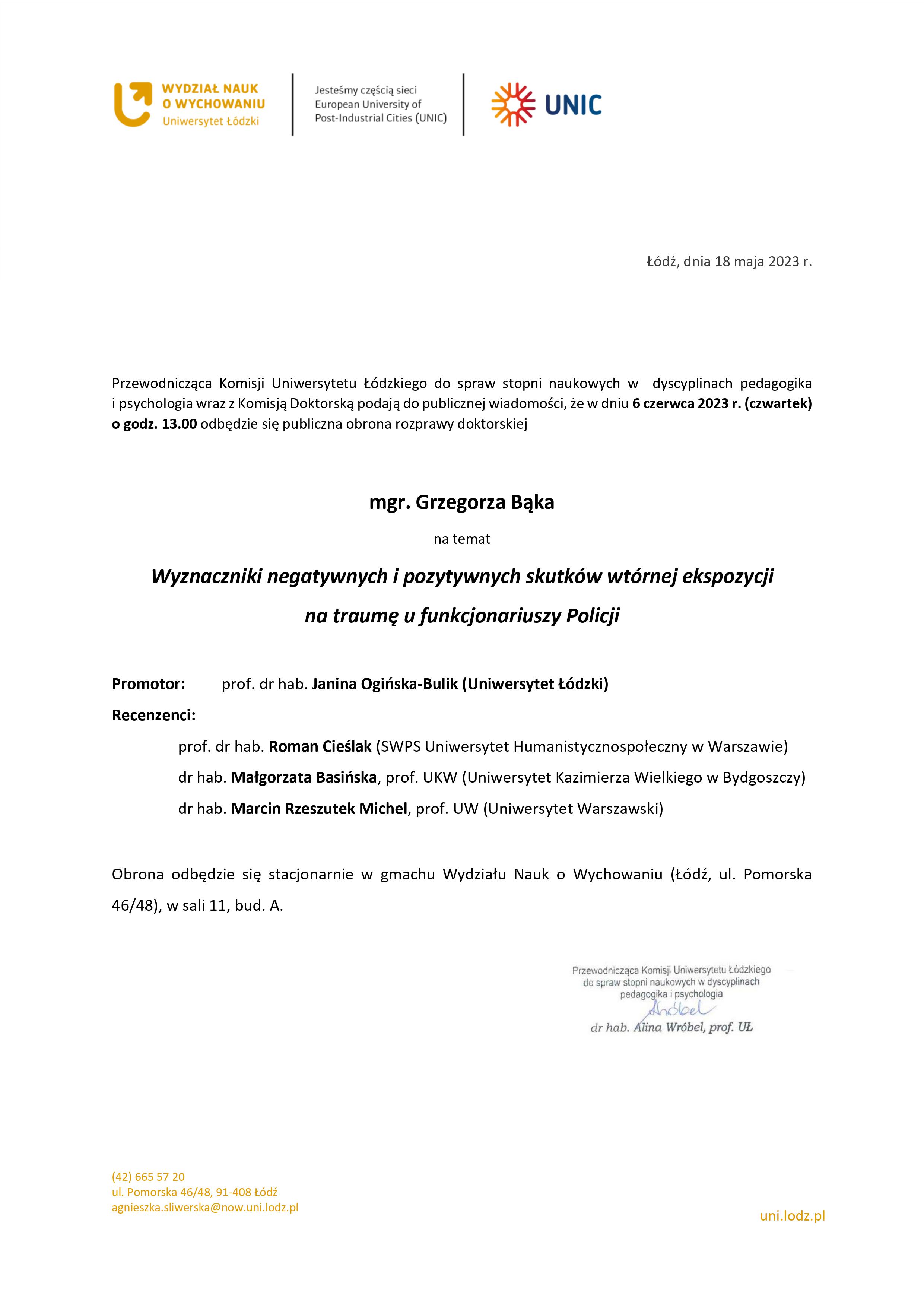 Przewodnicząca Komisji Uniwersytetu Łódzkiego do spraw stopni naukowych w dyscyplinach pedagogika i psychologia wraz z Komisją Doktorską podają do publicznej wiadomości, że w dniu 6 czerwca 2023 r. (czwartek) o godz. 13.00 odbędzie się publiczna obrona rozprawy doktorskiej mgr. Grzegorza Bąka na temat Wyznaczniki negatywnych i pozytywnych skutków wtórnej ekspozycji na traumę u funkcjonariuszy Policji Promotor:	prof. dr hab. Janina Ogińska-Bulik (Uniwersytet Łódzki) Recenzenci: prof. dr hab. Roman Cieślak (SWPS Uniwersytet Humanistycznospołeczny w Warszawie) dr hab. Małgorzata Basińska, prof. UKW (Uniwersytet Kazimierza Wielkiego w Bydgoszczy) dr hab. Marcin Rzeszutek Michel, prof. UW (Uniwersytet Warszawski) Obrona odbędzie się stacjonarnie w gmachu Wydziału Nauk o Wychowaniu (Łódź, ul. Pomorska 46/48), w sali 11, bud. A.