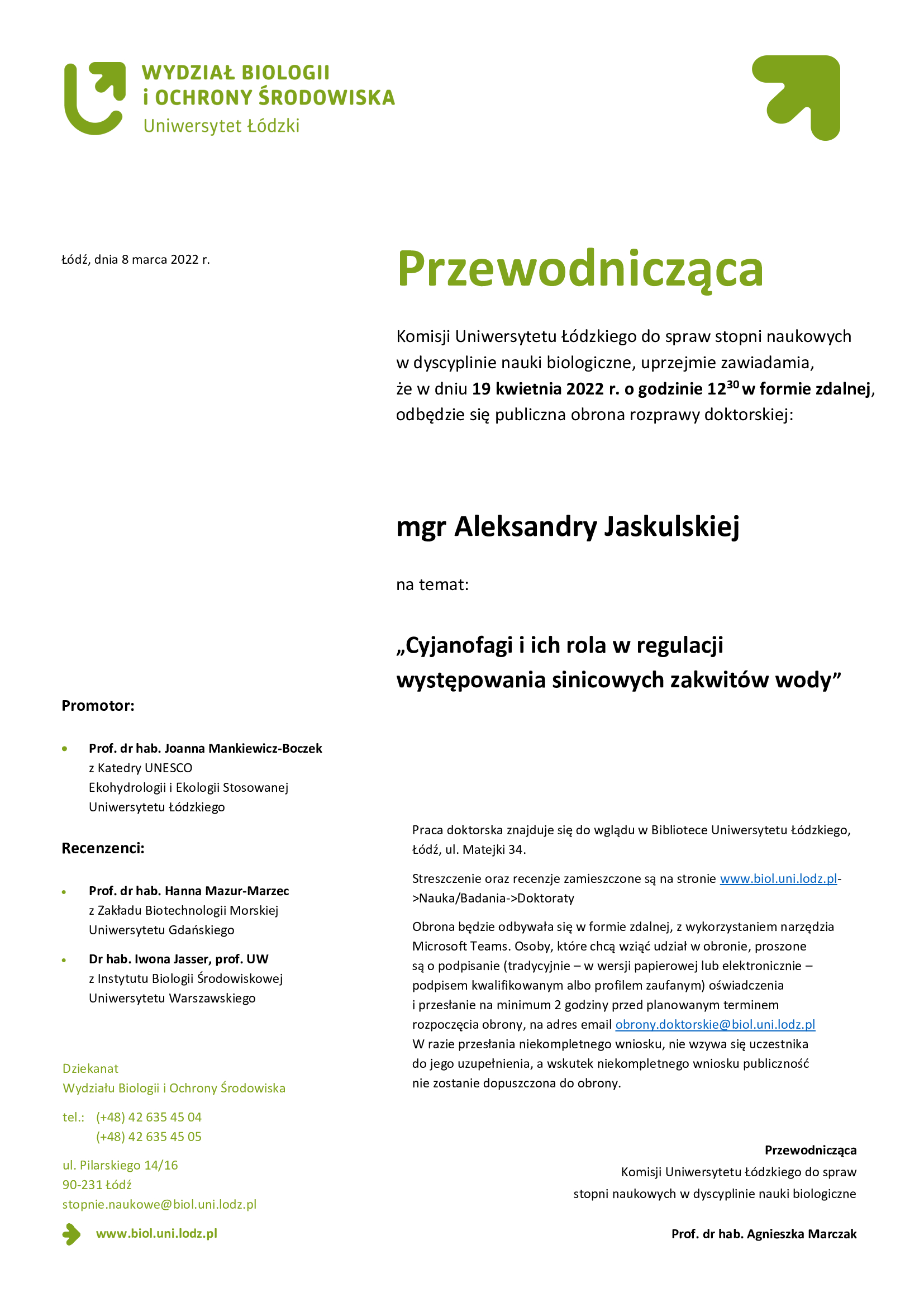 Przewodnicząca Komisji Uniwersytetu Łódzkiego do spraw stopni naukowych w dyscyplinie nauki biologiczne, uprzejmie zawiadamia, że w dniu 19 kwietnia 2022 r. o godzinie 1230 w formie zdalnej, odbędzie się publiczna obrona rozprawy doktorskiej: mgr Aleksandry Jaskulskiej na temat: „Cyjanofagi i ich rola w regulacji występowania sinicowych zakwitów wody”Praca doktorska znajduje się do wglądu w Bibliotece Uniwersytetu Łódzkiego, Łódź, ul. Matejki 34. Streszczenie oraz recenzje zamieszczone są na stronie www.biol.uni.lodz.pl->Nauka/Badania->Doktoraty Obrona będzie odbywała się w formie zdalnej, z wykorzystaniem narzędzia Microsoft Teams. Osoby, które chcą wziąć udział w obronie, proszone są o podpisanie (tradycyjnie – w wersji papierowej lub elektronicznie – podpisem kwalifikowanym albo profilem zaufanym) oświadczenia i przesłanie na minimum 2 godziny przed planowanym terminem rozpoczęcia obrony, na adres email obrony.doktorskie@biol.uni.lodz.pl W razie przesłania niekompletnego wniosku, nie wzywa się uczestnika do jego uzupełnienia, a wskutek niekompletnego wniosku publiczność nie zostanie dopuszczona do obrony.