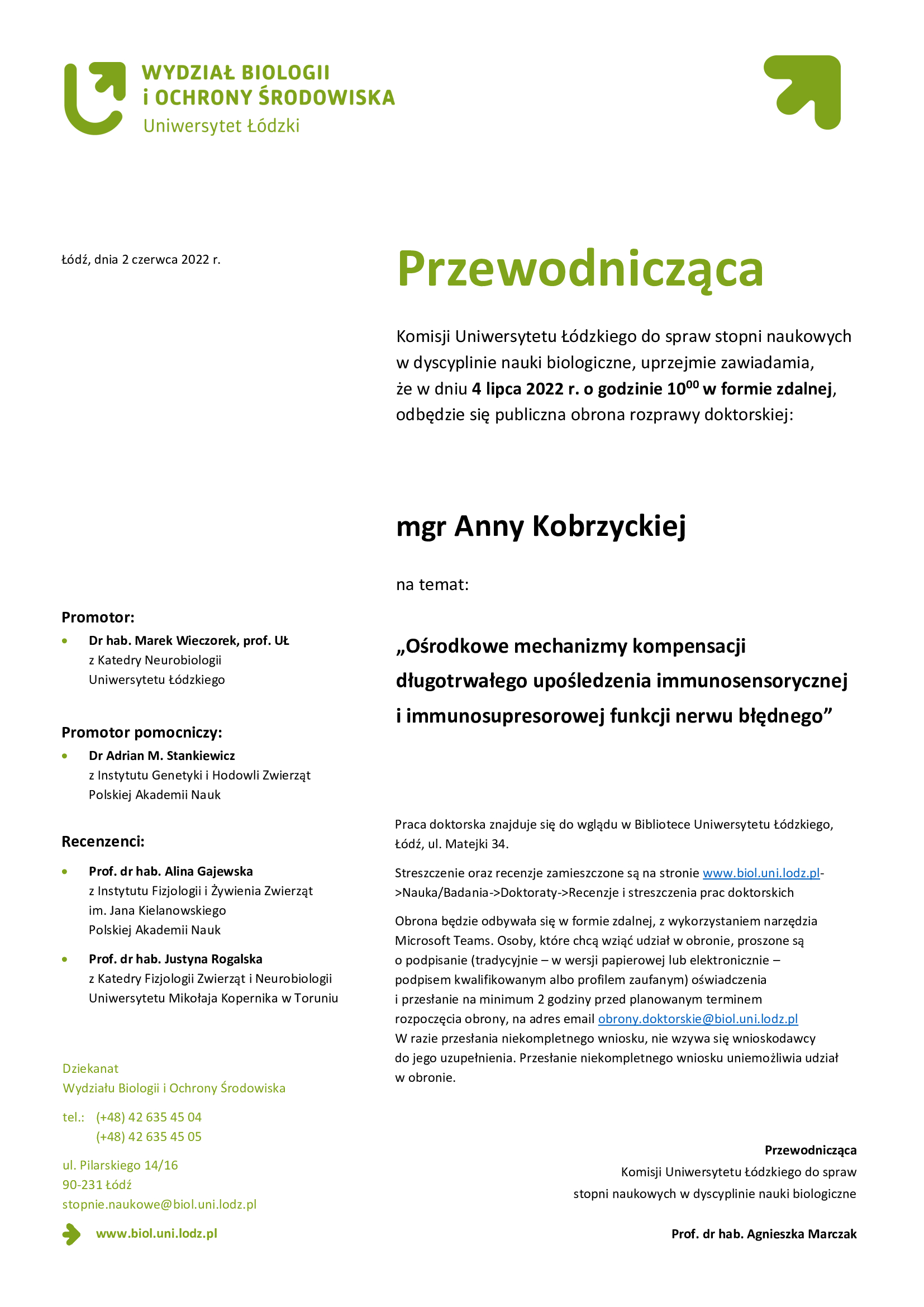 Przewodnicząca Komisji Uniwersytetu Łódzkiego do spraw stopni naukowych w dyscyplinie nauki biologiczne, uprzejmie zawiadamia, że w dniu 4 lipca 2022 r. o godzinie 1000 w formie zdalnej, odbędzie się publiczna obrona rozprawy doktorskiej mgr Anny Kobrzyckiej na temat: „Ośrodkowe mechanizmy kompensacji długotrwałego upośledzenia immunosensorycznej i immunosupresorowej funkcji nerwu błędnego” Praca doktorska znajduje się do wglądu w Bibliotece Uniwersytetu Łódzkiego, Łódź, ul. Matejki 34. Streszczenie oraz recenzje zamieszczone są na stronie www.biol.uni.lodz.pl->Nauka/Badania->Doktoraty->Recenzje i streszczenia prac doktorskich Obrona będzie odbywała się w formie zdalnej, z wykorzystaniem narzędzia Microsoft Teams. Osoby, które chcą wziąć udział w obronie, proszone są o podpisanie (tradycyjnie – w wersji papierowej lub elektronicznie – podpisem kwalifikowanym albo profilem zaufanym) oświadczenia i przesłanie na minimum 2 godziny przed planowanym terminem rozpoczęcia obrony, na adres email obrony.doktorskie@biol.uni.lodz.pl W razie przesłania niekompletnego wniosku, nie wzywa się wnioskodawcy do jego uzupełnienia. Przesłanie niekompletnego wniosku uniemożliwia udział w obronie.: