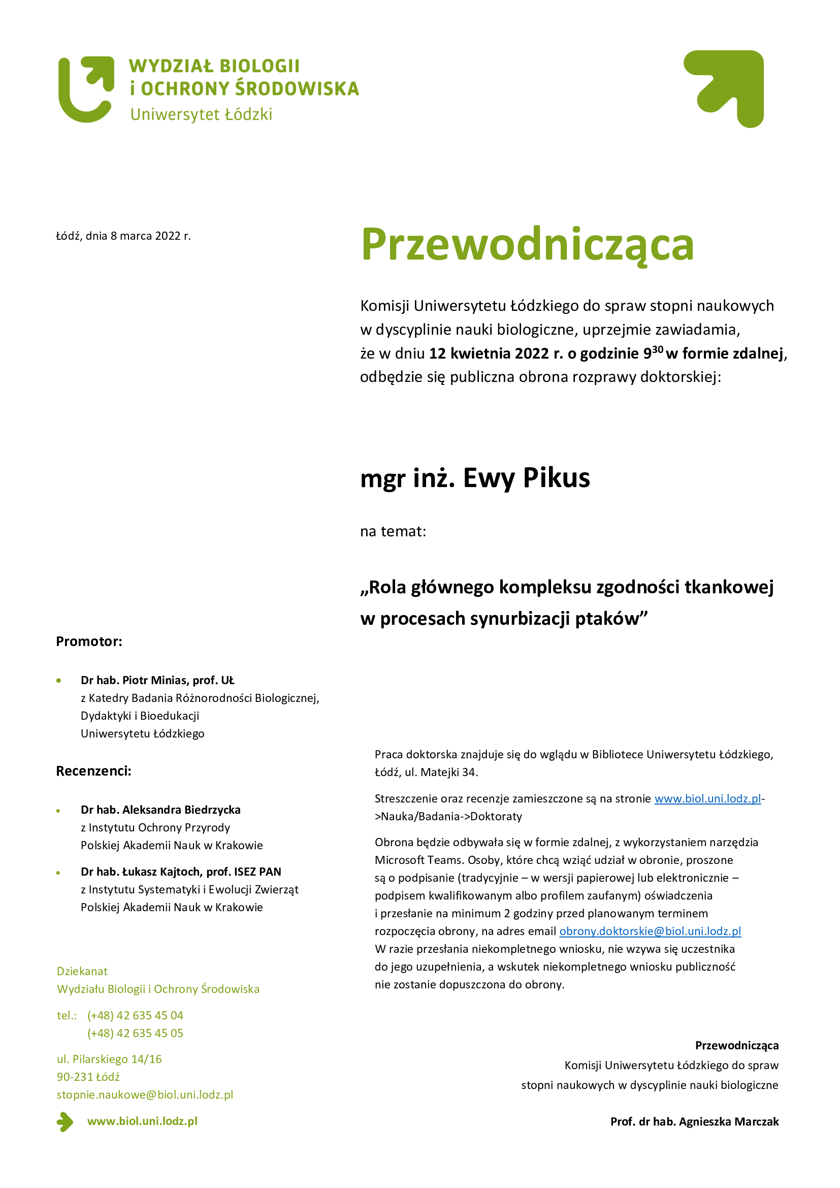 Przewodnicząca Komisji Uniwersytetu Łódzkiego do spraw stopni naukowych w dyscyplinie nauki biologiczne, uprzejmie zawiadamia, że w dniu 12 kwietnia 2022 r. o godzinie 930 w formie zdalnej, odbędzie się publiczna obrona rozprawy doktorskiej: mgr inż. Ewy Pikus na temat: „Rola głównego kompleksu zgodności tkankowej w procesach synurbizacji ptaków. Praca doktorska znajduje się do wglądu w Bibliotece Uniwersytetu Łódzkiego, Łódź, ul. Matejki 34. Streszczenie oraz recenzje zamieszczone są na stronie www.biol.uni.lodz.pl->Nauka/Badania->Doktoraty Obrona będzie odbywała się w formie zdalnej, z wykorzystaniem narzędzia Microsoft Teams. Osoby, które chcą wziąć udział w obronie, proszone są o podpisanie (tradycyjnie – w wersji papierowej lub elektronicznie – podpisem kwalifikowanym albo profilem zaufanym) oświadczenia i przesłanie na minimum 2 godziny przed planowanym terminem rozpoczęcia obrony, na adres email obrony.doktorskie@biol.uni.lodz.pl W razie przesłania niekompletnego wniosku, nie wzywa się uczestnika do jego uzupełnienia, a wskutek niekompletnego wniosku publiczność nie zostanie dopuszczona do obrony