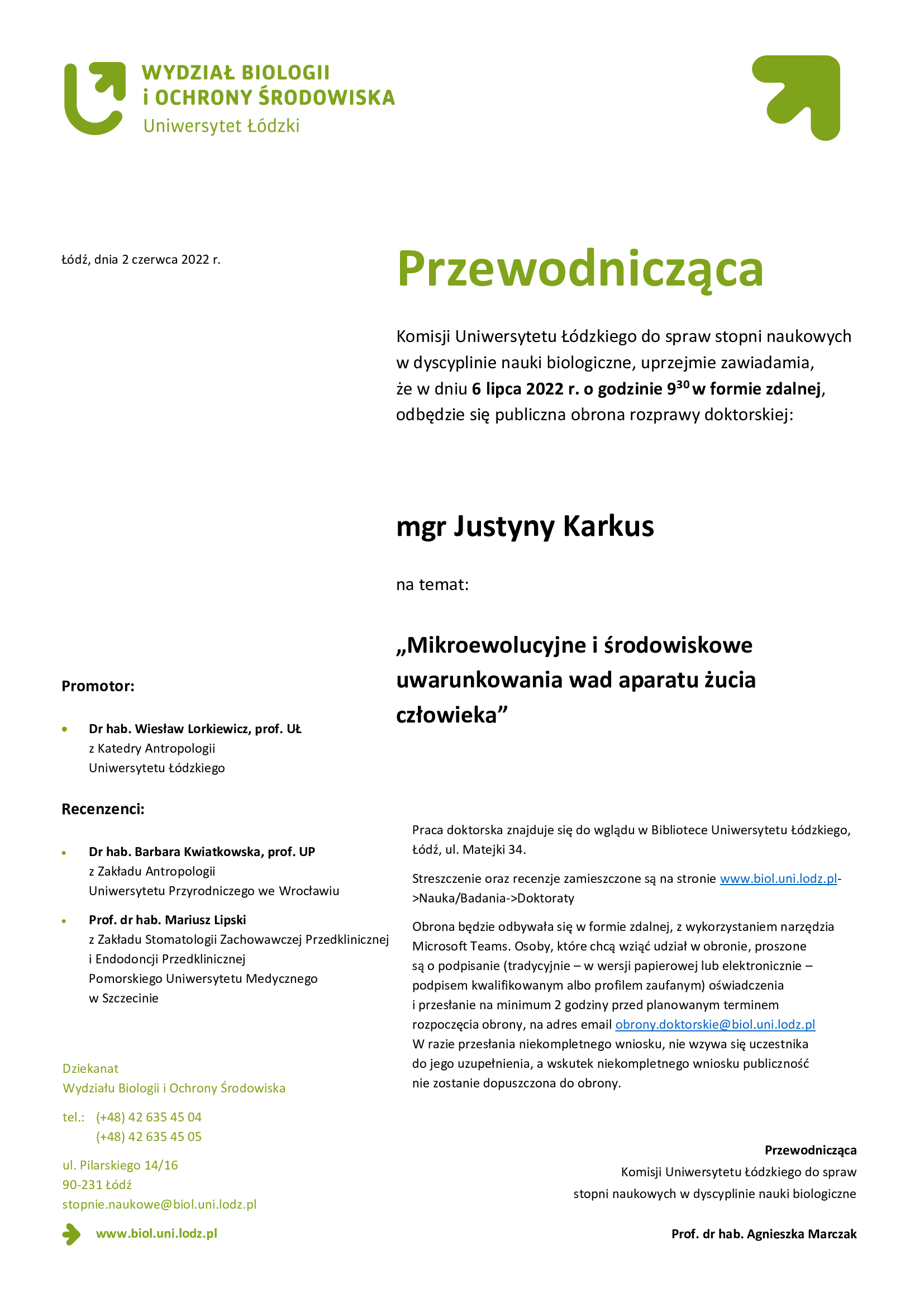 Przewodnicząca Komisji Uniwersytetu Łódzkiego do spraw stopni naukowych w dyscyplinie nauki biologiczne, uprzejmie zawiadamia, że w dniu 6 lipca 2022 r. o godzinie 9:30 w formie zdalnej, odbędzie się publiczna obrona rozprawy doktorskiej mgr Justyny Karkus na temat Mikroewolucyjne i środowiskowe uwarunkowania wad aparatu żucia człowieka Praca doktorska znajduje się do wglądu w Bibliotece Uniwersytetu Łódzkiego, Łódź, ul. Matejki 34. Streszczenie oraz recenzje zamieszczone są na stronie www.biol.uni.lodz.pl->Nauka/Badania->Doktoraty Obrona będzie odbywała się w formie zdalnej, z wykorzystaniem narzędzia Microsoft Teams. Osoby, które chcą wziąć udział w obronie, proszone są o podpisanie (tradycyjnie – w wersji papierowej lub elektronicznie – podpisem kwalifikowanym albo profilem zaufanym) oświadczenia i przesłanie na minimum 2 godziny przed planowanym terminem rozpoczęcia obrony, na adres email obrony.doktorskie@biol.uni.lodz.pl W razie przesłania niekompletnego wniosku, nie wzywa się uczestnika do jego uzupełnienia, a wskutek niekompletnego wniosku publiczność nie zostanie dopuszczona do obrony. 