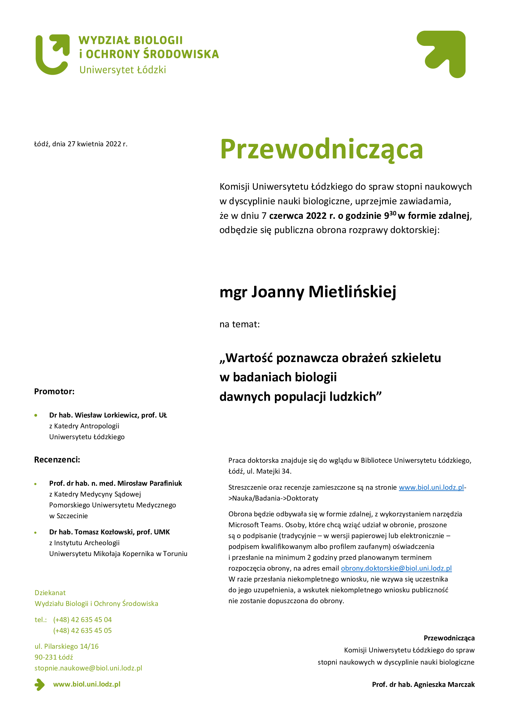 Przewodnicząca Komisji Uniwersytetu Łódzkiego do spraw stopni naukowych w dyscyplinie nauki biologiczne, uprzejmie zawiadamia, że w dniu 7 czerwca 2022 r. o godzinie 930 w formie zdalnej, odbędzie się publiczna obrona rozprawy doktorskiej:mgr Joanny Mietlińskiej, „Wartość poznawcza obrażeń szkieletu w badaniach biologii dawnych populacji ludzkich,Praca doktorska znajduje się do wglądu w Bibliotece Uniwersytetu Łódzkiego, Łódź, ul. Matejki 34. Streszczenie oraz recenzje zamieszczone są na stronie www.biol.uni.lodz.pl->Nauka/Badania->Doktoraty Obrona będzie odbywała się w formie zdalnej, z wykorzystaniem narzędzia Microsoft Teams. Osoby, które chcą wziąć udział w obronie, proszone są o podpisanie (tradycyjnie – w wersji papierowej lub elektronicznie – podpisem kwalifikowanym albo profilem zaufanym) oświadczenia i przesłanie na minimum 2 godziny przed planowanym terminem rozpoczęcia obrony, na adres email obrony.doktorskie@biol.uni.lodz.pl W razie przesłania niekompletnego wniosku, nie wzywa się uczestnika do jego uzupełnienia, a wskutek niekompletnego wniosku publiczność nie zostanie dopuszczona do obrony. 