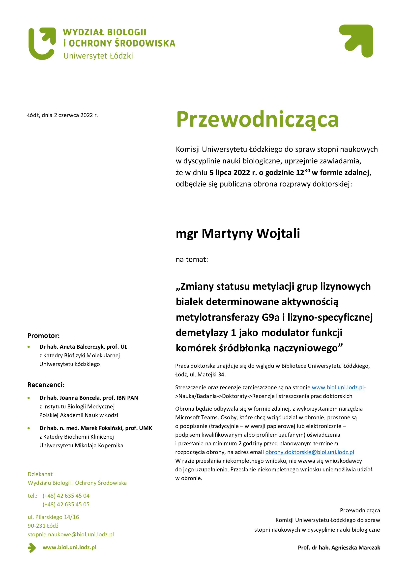 Przewodnicząca Komisji Uniwersytetu Łódzkiego do spraw stopni naukowych w dyscyplinie nauki biologiczne, uprzejmie zawiadamia, że w dniu 5 lipca 2022 r. o godzinie 12:30 w formie zdalnej, odbędzie się publiczna obrona rozprawy doktorskiej mgr Martyny Wojtali na temat Zmiany statusu metylacji grup lizynowych białek determinowane aktywnością metylotransferazy G9a i lizyno-specyficznej demetylazy 1 jako modulator funkcji komórek śródbłonka naczyniowego Praca doktorska znajduje się do wglądu w Bibliotece Uniwersytetu Łódzkiego, Łódź, ul. Matejki 34. Streszczenie oraz recenzje zamieszczone są na stronie www.biol.uni.lodz.pl->Nauka/Badania->Doktoraty->Recenzje i streszczenia prac doktorskich Obrona będzie odbywała się w formie zdalnej, z wykorzystaniem narzędzia Microsoft Teams. Osoby, które chcą wziąć udział w obronie, proszone są o podpisanie (tradycyjnie – w wersji papierowej lub elektronicznie – podpisem kwalifikowanym albo profilem zaufanym) oświadczenia i przesłanie na minimum 2 godziny przed planowanym terminem rozpoczęcia obrony, na adres email obrony.doktorskie@biol.uni.lodz.pl W razie przesłania niekompletnego wniosku, nie wzywa się wnioskodawcy do jego uzupełnienia. Przesłanie niekompletnego wniosku uniemożliwia udział w obronie. 