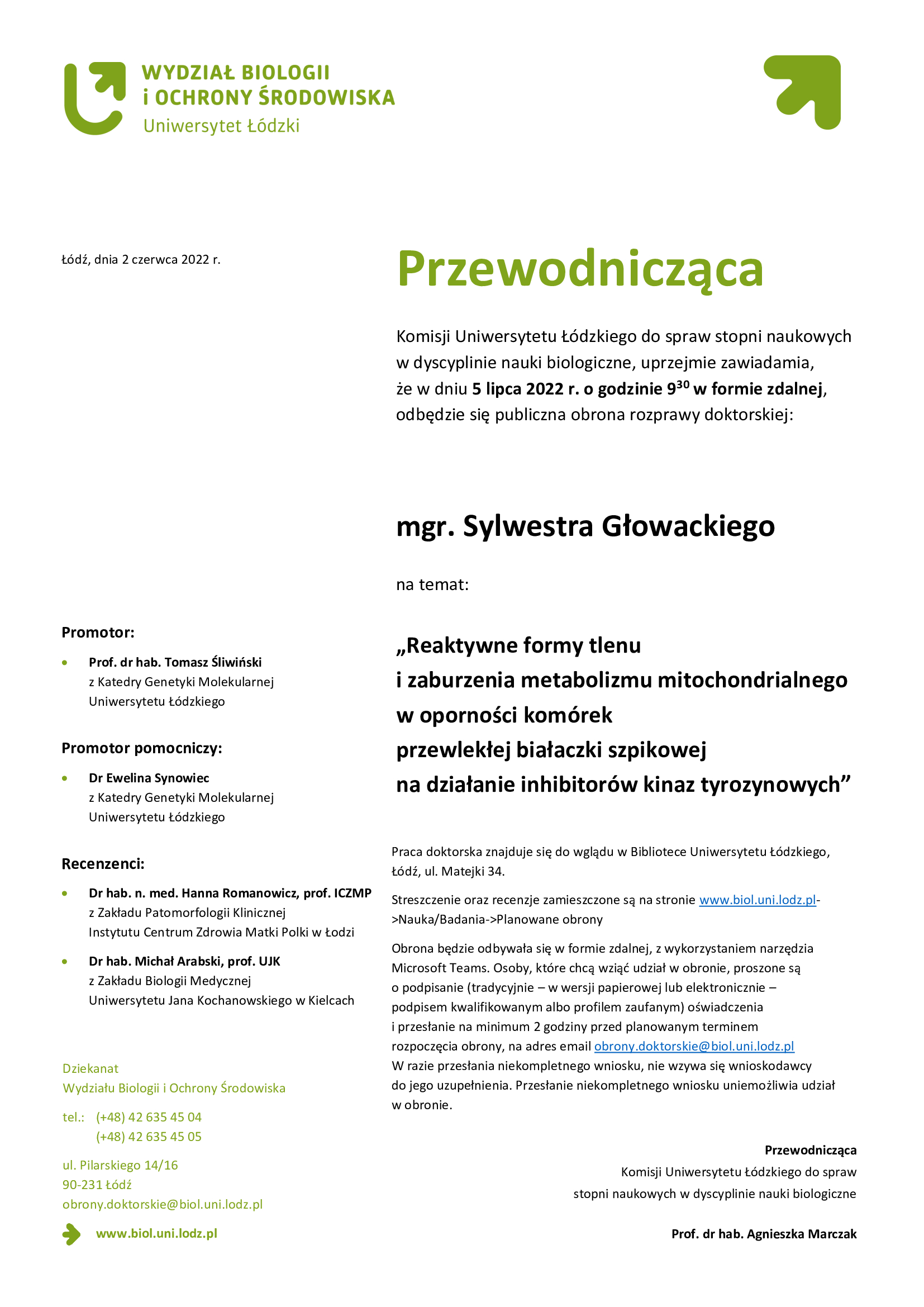 Przewodnicząca Komisji Uniwersytetu Łódzkiego do spraw stopni naukowych w dyscyplinie nauki biologiczne, uprzejmie zawiadamia, że w dniu 5 lipca 2022 r. o godzinie 9:30 w formie zdalnej, odbędzie się publiczna obrona rozprawy doktorskiej mgra Sylwestra Głowackiego Reaktywne formy tlenu i zaburzenia metabolizmu mitochondrialnego w oporności komórek przewlekłej białaczki szpikowej na działanie inhibitorów kinaz tyrozynowych, Praca doktorska znajduje się do wglądu w Bibliotece Uniwersytetu Łódzkiego, Łódź, ul. Matejki 34. Streszczenie oraz recenzje zamieszczone są na stronie www.biol.uni.lodz.pl->Nauka/Badania->Planowane obrony Obrona będzie odbywała się w formie zdalnej, z wykorzystaniem narzędzia Microsoft Teams. Osoby, które chcą wziąć udział w obronie, proszone są o podpisanie (tradycyjnie – w wersji papierowej lub elektronicznie – podpisem kwalifikowanym albo profilem zaufanym) oświadczenia i przesłanie na minimum 2 godziny przed planowanym terminem rozpoczęcia obrony, na adres email obrony.doktorskie@biol.uni.lodz.pl W razie przesłania niekompletnego wniosku, nie wzywa się wnioskodawcy do jego uzupełnienia. Przesłanie niekompletnego wniosku uniemożliwia udział w obronie.