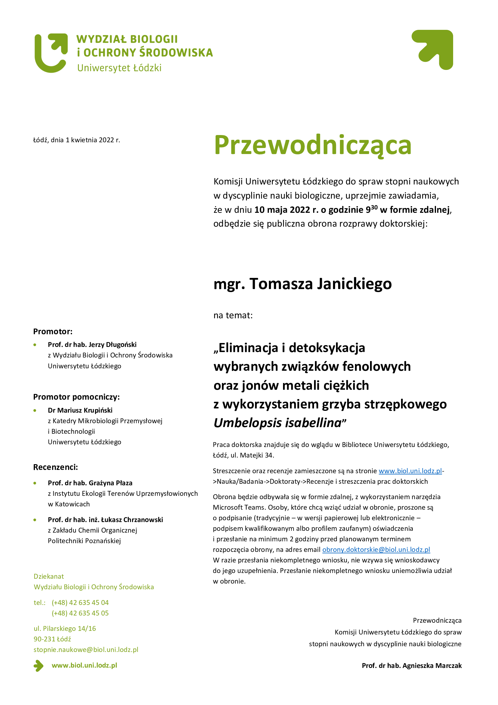 Przewodnicząca Komisji Uniwersytetu Łódzkiego do spraw stopni naukowych w dyscyplinie nauki biologiczne, uprzejmie zawiadamia, że w dniu 10 maja 2022 r. o godzinie 930 w formie zdalnej, odbędzie się publiczna obrona rozprawy doktorskiej: mgr. Tomasza Janickiego na temat: „Eliminacja i detoksykacja wybranych związków fenolowych oraz jonów metali ciężkich z wykorzystaniem grzyba strzępkowego Umbelopsis isabellina. Praca doktorska znajduje się do wglądu w Bibliotece Uniwersytetu Łódzkiego, Łódź, ul. Matejki 34. Streszczenie oraz recenzje zamieszczone są na stronie www.biol.uni.lodz.pl->Nauka/Badania->Doktoraty->Recenzje i streszczenia prac doktorskich Obrona będzie odbywała się w formie zdalnej, z wykorzystaniem narzędzia Microsoft Teams. Osoby, które chcą wziąć udział w obronie, proszone są o podpisanie (tradycyjnie – w wersji papierowej lub elektronicznie – podpisem kwalifikowanym albo profilem zaufanym) oświadczenia i przesłanie na minimum 2 godziny przed planowanym terminem rozpoczęcia obrony, na adres email obrony.doktorskie@biol.uni.lodz.pl W razie przesłania niekompletnego wniosku, nie wzywa się wnioskodawcy do jego uzupełnienia. Przesłanie niekompletnego wniosku uniemożliwia udział w obronie.