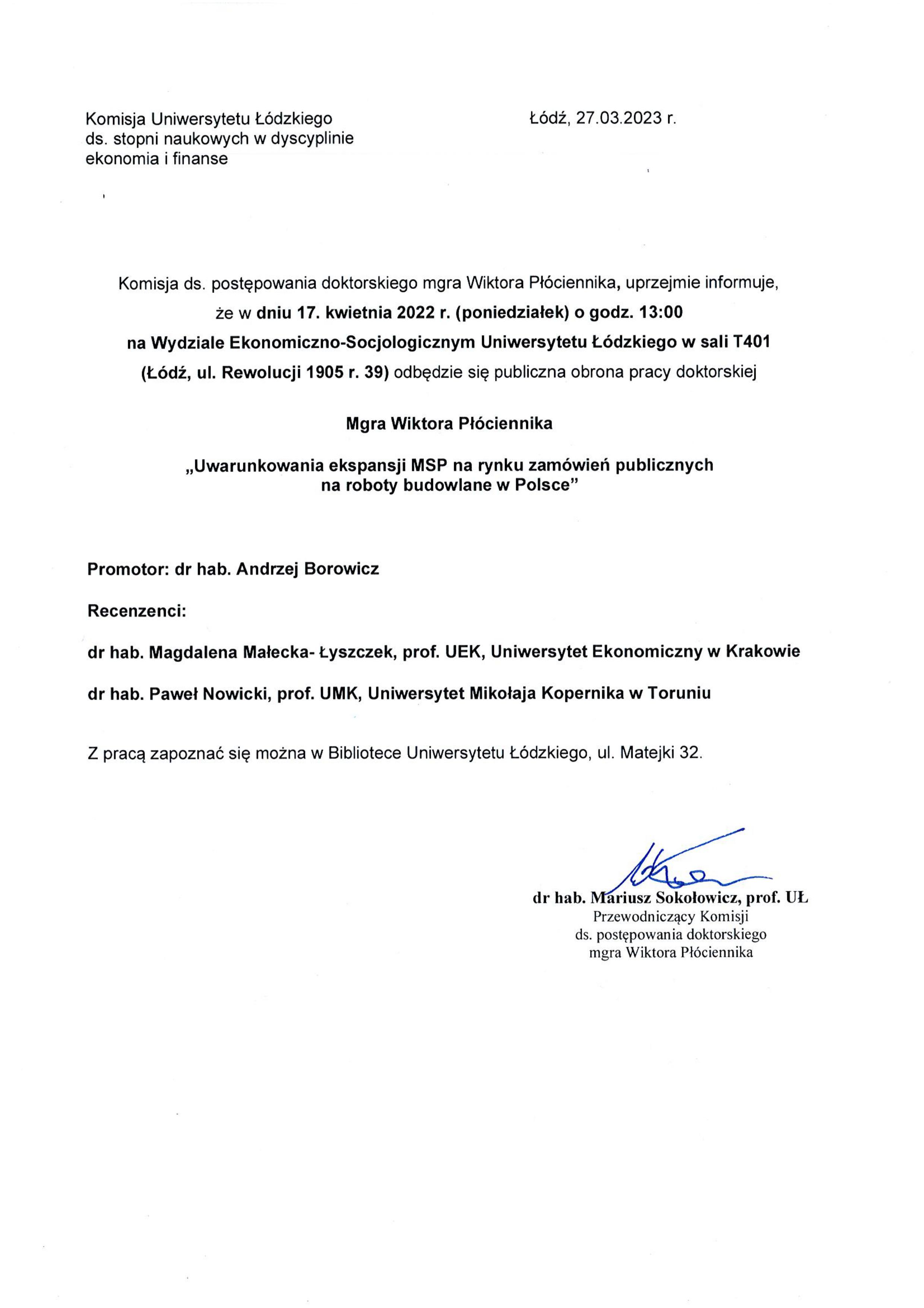 Komisja ds. postępowania doktorskiego mgra Wiktora Płóciennika, uprzejmie informuje, że w dniu 17. kwietnia 2022 r. (poniedziałek) o godz. 13:00 na Wydziale Ekonomiczna-Socjologicznym Uniwersytetu Łódzkiego w sali T401 (Łódź, ul. Rewolucji 1905 r. 39) odbędzie się publiczna obrona pracy doktorskiej Mgra Wiktora Płóciennika „Uwarunkowania ekspansji MSP na rynku zamówie ń publicznych na roboty budowlane w Polsce" Promotor: dr hab. Andrzej Borowicz Recenzenci: dr hab. Magdalena Małecka- Łyszczek, prof. UEK, Uniwersytet Ekonomiczny w Krakowie dr hab. Paweł Nowicki, prof. UMK, Uniwersytet Mikołaja Kopernika w Toruniu Z pracą zapoznać się można w Bibliotece Uniwersytetu Łódzkiego, ul. Matejki 32.