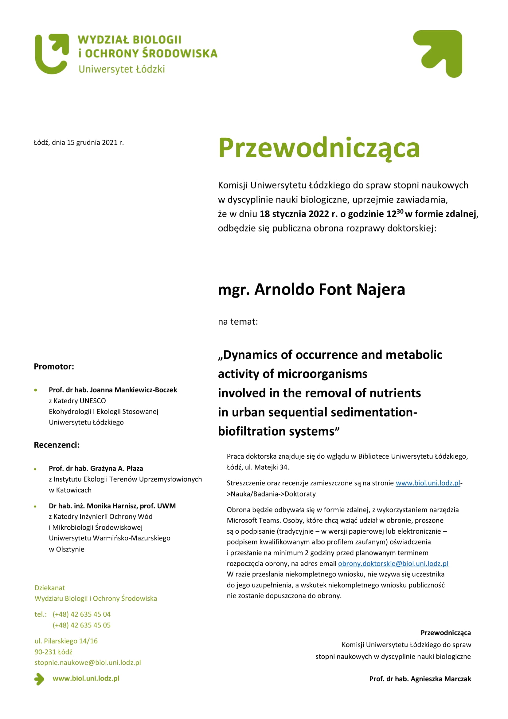 Przewodnicząca Komisji Uniwersytetu Łódzkiego do spraw stopni naukowych w dyscyplinie nauki biologiczne, uprzejmie zawiadamia, że w dniu 18 stycznia 2022 r. o godzinie 12 30w formie zdalnej, odbędzie się publiczna obrona rozprawy doktorskiej: mgr. Arnoldo Font Najera na temat: „Dynamics of occurrence and metabolic activity of microorganisms involved in the removal of nutrients in urban sequential sedimentationbiofiltration systems” Dziekanat Wydziału Biologii i Ochrony Środowiska tel.: (+48) 42 635 45 04 (+48) 42 635 45 05 ul. Pilarskiego 14/16 90-231 Łódź stopnie.naukowe@biol.uni.lodz.pl www.biol.uni.lodz.pl Przewodnicząca Komisji Uniwersytetu Łódzkiego do spraw stopni naukowych w dyscyplinie nauki biologiczne Prof. dr hab. Agnieszka Marczak Promotor: • Prof. dr hab. Joanna Mankiewicz-Boczek z Katedry UNESCO Ekohydrologii I Ekologii Stosowanej Uniwersytetu Łódzkiego Recenzenci: • Prof. dr hab. Grażyna A. Płaza z Instytutu Ekologii Terenów Uprzemysłowionych w Katowicach • Dr hab. inż. Monika Harnisz, prof. UWM z Katedry Inżynierii Ochrony Wód i Mikrobiologii Środowiskowej Uniwersytetu Warmińsko-Mazurskiego w Olsztynie Praca doktorska znajduje się do wglądu w Bibliotece Uniwersytetu Łódzkiego, Łódź, ul. Matejki 34. Streszczenie oraz recenzje zamieszczone są na stronie www.biol.uni.lodz.pl- >Nauka/Badania->Doktoraty Obrona będzie odbywała się w formie zdalnej, z wykorzystaniem narzędzia Microsoft Teams. Osoby, które chcą wziąć udział w obronie, proszone są o podpisanie (tradycyjnie – w wersji papierowej lub elektronicznie – podpisem kwalifikowanym albo profilem zaufanym) oświadczenia i przesłanie na minimum 2 godziny przed planowanym terminem rozpoczęcia obrony, na adres email obrony.doktorskie@biol.uni.lodz.pl W razie przesłania niekompletnego wniosku, nie wzywa się uczestnika do jego uzupełnienia, a wskutek niekompletnego wniosku publiczność nie zostanie dopuszczona do obrony.