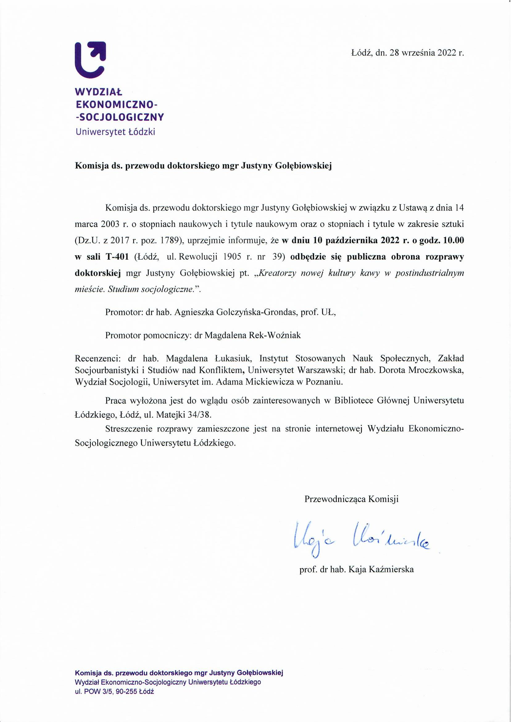 Komisja ds. przewodu doktorskiego mgr Justyny Gołębiowskiej Komisja ds. przewodu doktorskiego mgr Justyny Gołębiowskiej w związku z Ustawą z dnia 14 marca 2003 r. o stopniach naukowych i tytule naukowym oraz o stopniach i tytule w zakresie sztuki (Dz.U. z 2017 r. poz. 1789), uprzejmie informuje, że w dniu 10 października 2022 r. o godz. 10.00 w sali T-401 (Łódź, ul. Rewolucji 1905 r. nr 39) odbędzie się publiczna obrona rozprawy doktorskiej mgr Justyny Gołębiowskiej pt. „Kreatorzy nowej kultury kawy w postindustrialnym mieście. Studium socjologiczne. ” Promotor: dr hab. Agnieszka Golczyńska-Grondas, prof. UL, Promotor pomocniczy: dr Magdalena Rek-Woźniak Recenzenci: dr hab. Magdalena Łukasiuk, Instytut Stosowanych Nauk Społecznych, Zakład Socjourbanistyki i Studiów nad Konfliktem, Uniwersytet Warszawski; dr hab. Dorota Mroczkowska, Wydział Socjologii, Uniwersytet im. Adama Mickiewicza w Poznaniu. Praca wyłożona jest do wglądu osób zainteresowanych w Bibliotece Głównej Uniwersytetu Łódzkiego, Łódź, ul. Matejki 34/38. Streszczenie rozprawy zamieszczone jest na stronie internetowej Wydziału Ekonomiczno-Socjologicznego Uniwersytetu Łódzkiego.