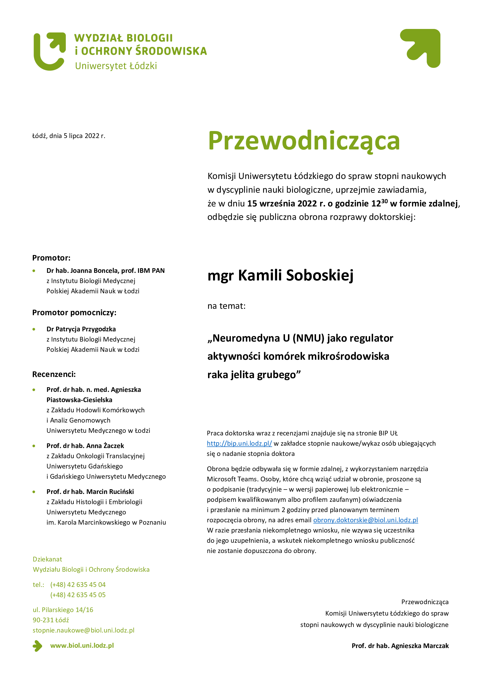 Przewodnicząca Komisji Uniwersytetu Łódzkiego do spraw stopni naukowych w dyscyplinie nauki biologiczne, uprzejmie zawiadamia, że w dniu 15 września 2022 r. o godzinie 1230 w formie zdalnej, odbędzie się publiczna obrona rozprawy doktorskiej: mgr Kamili Soboskiej Neuromedyna U (NMU) jako regulator aktywności komórek mikrośrodowiska raka jelita grubego, Praca doktorska wraz z recenzjami znajduje się na stronie BIP UŁ http://bip.uni.lodz.pl/ w zakładce stopnie naukowe/wykaz osób ubiegających się o nadanie stopnia doktora Obrona będzie odbywała się w formie zdalnej, z wykorzystaniem narzędzia Microsoft Teams. Osoby, które chcą wziąć udział w obronie, proszone są o podpisanie (tradycyjnie – w wersji papierowej lub elektronicznie – podpisem kwalifikowanym albo profilem zaufanym) oświadczenia i przesłanie na minimum 2 godziny przed planowanym terminem rozpoczęcia obrony, na adres email obrony.doktorskie@biol.uni.lodz.pl W razie przesłania niekompletnego wniosku, nie wzywa się uczestnika do jego uzupełnienia, a wskutek niekompletnego wniosku publiczność nie zostanie dopuszczona do obrony. 