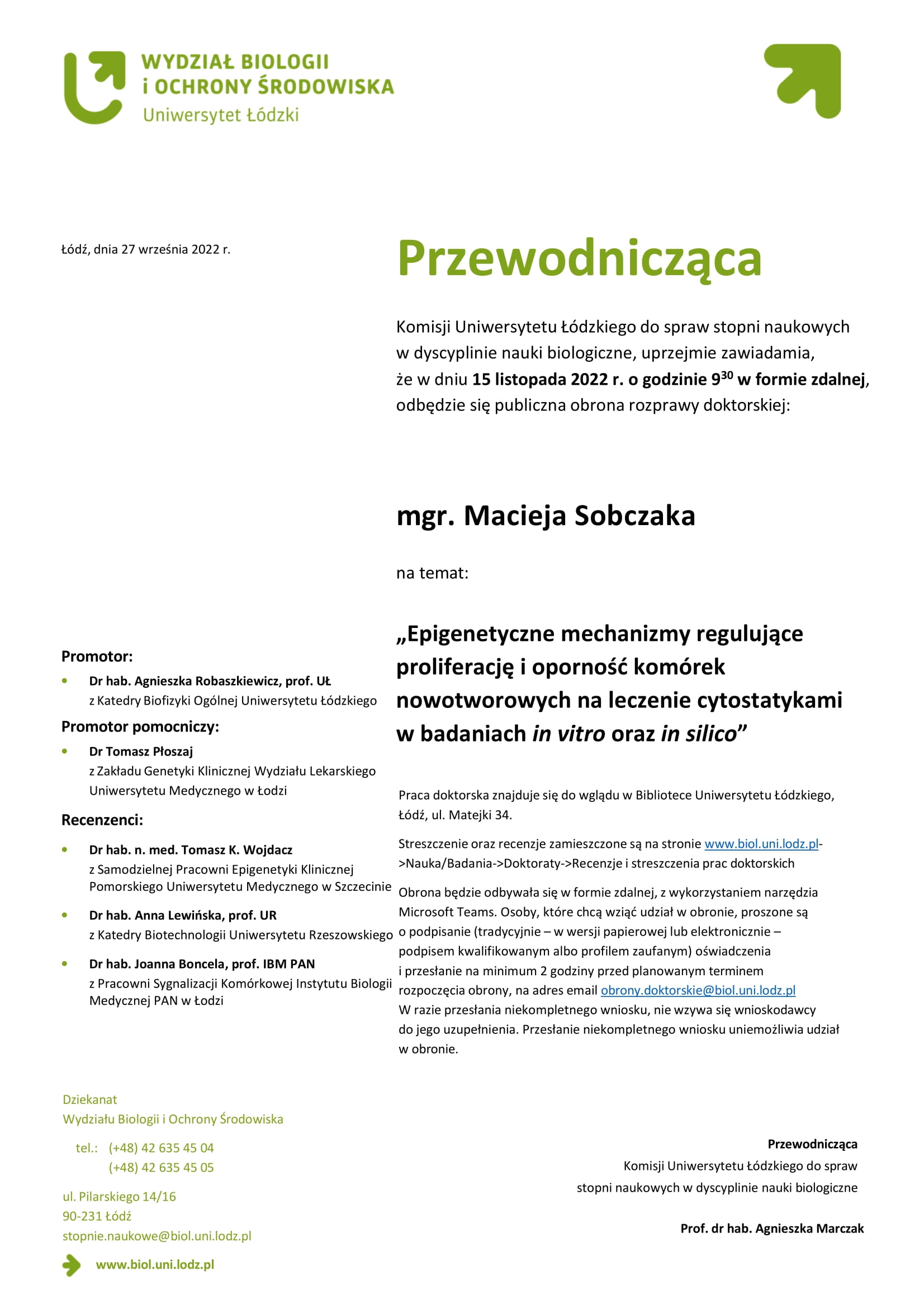 Przewodnicząca Komisji Uniwersytetu Łódzkiego do spraw stopni naukowych w dyscyplinie nauki biologiczne, uprzejmie zawiadamia, że w dniu 15 listopada 2022 r. o godzinie 930 w formie zdalnej, odbędzie się publiczna obrona rozprawy doktorskiej:mgr. Macieja Sobczaka na temat: „Epigenetyczne mechanizmy regulujące proliferację i oporność komórek nowotworowych na leczenie cytostatykami w badaniach in vitro oraz in silico” Praca doktorska znajduje się do wglądu w Bibliotece Uniwersytetu Łódzkiego, Łódź, ul. Matejki 34. Streszczenie oraz recenzje zamieszczone są na stronie www.biol.uni.lodz.pl- >Nauka/Badania->Doktoraty->Recenzje i streszczenia prac doktorskich Obrona będzie odbywała się w formie zdalnej, z wykorzystaniem narzędzia Microsoft Teams. Osoby, które chcą wziąć udział w obronie, proszone są o podpisanie (tradycyjnie – w wersji papierowej lub elektronicznie – podpisem kwalifikowanym albo profilem zaufanym) oświadczenia i przesłanie na minimum 2 godziny przed planowanym terminem rozpoczęcia obrony, na adres email obrony.doktorskie@biol.uni.lodz.pl W razie przesłania niekompletnego wniosku, nie wzywa się wnioskodawcy do jego uzupełnienia. Przesłanie niekompletnego wniosku uniemożliwia udział w obronie 