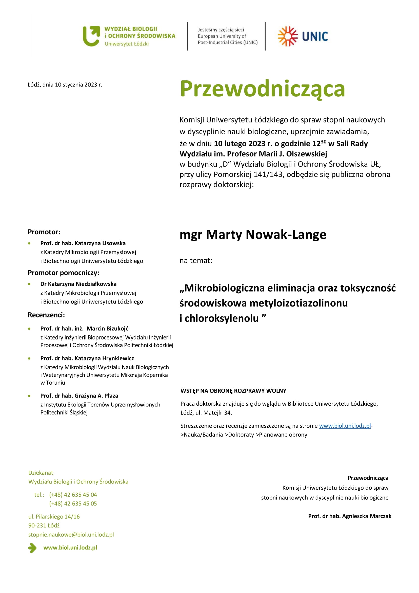 Przewodnicząca Komisji Uniwersytetu Łódzkiego do spraw stopni naukowych w dyscyplinie nauki biologiczne, uprzejmie zawiadamia, że w dniu 10 lutego 2023 r. o godzinie 1230 w Sali Rady Wydziału im. Profesor Marii J. Olszewskiej w budynku „D” Wydziału Biologii i Ochrony Środowiska UŁ, przy ulicy Pomorskiej 141/143, odbędzie się publiczna obrona rozprawy doktorskiej: mgr Marty Nowak-Lange na temat: „Mikrobiologiczna eliminacja oraz toksyczność środowiskowa metyloizotiazolinonu i chloroksylenolu ” WSTĘP NA OBRONĘ ROZPRAWY WOLNY Praca doktorska znajduje się do wglądu w Bibliotece Uniwersytetu Łódzkiego, Łódź, ul. Matejki 34. Streszczenie oraz recenzje zamieszczone są na stronie www.biol.uni.lodz.pl- >Nauka/Badania->Doktoraty->Planowane obrony Przewodnicząca Komisji Uniwersytetu Łódzkiego do spraw stopni naukowych w dyscyplinie nauki biologiczne Prof. dr hab. Agnieszka Marczak