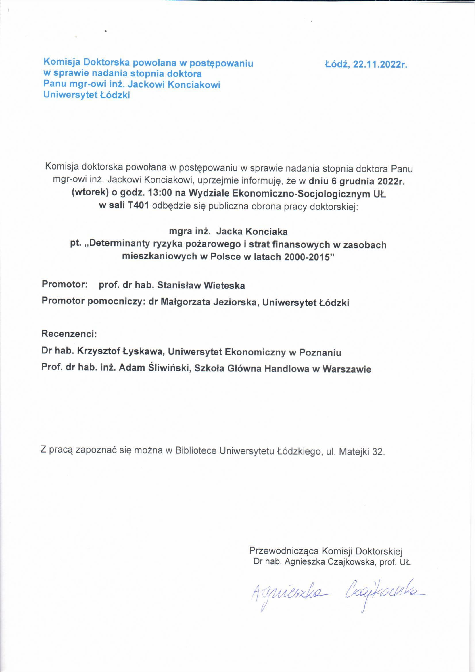 Komisja doktorska powołana w postępowaniu w sprawie nadania stopnia doktora Panu mgr-owi inż. Jackowi Konciakowi, uprzejmie informuję, że w dniu 6 grudnia 2022r. (wtorek) o godz. 13:00 na Wydziale Ekonomiczna-Socjologicznym UŁ w sali T401 odbędzie się publiczna obrona pracy doktorskiej: mgra inż. Jacka Konciaka pt. „Determinanty ryzyka pożarowego i strat finansowych w zasobach mieszkaniowych w Polsce w latach 2000-2015" Promotor: prof. dr hab. Stanisław Wieteska Promotor pomocniczy: dr Małgorzata Jeziorska, Uniwersytet Łódzki Recenzenci: Dr hab. Krzysztof Łyskawa, Uniwersytet Ekonomiczny w Poznaniu Prof. dr hab. inż. Adam Śliwiński, Szkoła Główna Handlowa w Warszawie Z pracą zapoznać się można w Bibliotece Uniwersytetu Łódzkiego, ul. Matejki 32.