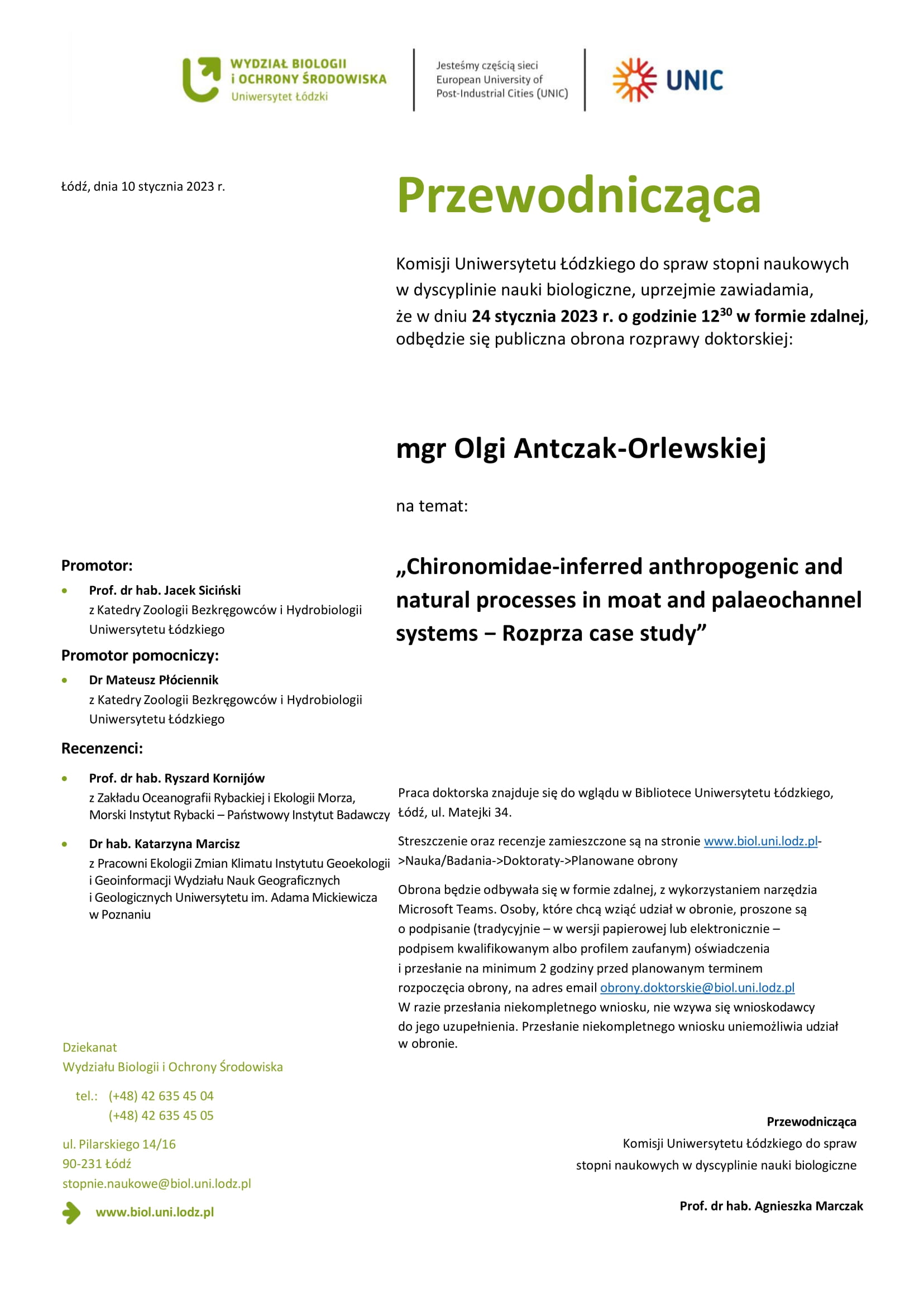 Przewodnicząca Komisji Uniwersytetu Łódzkiego do spraw stopni naukowych w dyscyplinie nauki biologiczne, uprzejmie zawiadamia, że w dniu 24 stycznia 2023 r. o godzinie 1230 w formie zdalnej, odbędzie się publiczna obrona rozprawy doktorskiej: mgr Olgi Antczak-Orlewskiej na temat: „Chironomidae-inferred anthropogenic and natural processes in moat and palaeochannel systems − Rozprza case study” Praca doktorska znajduje się do wglądu w Bibliotece Uniwersytetu Łódzkiego, Łódź, ul. Matejki 34. Streszczenie oraz recenzje zamieszczone są na stronie www.biol.uni.lodz.pl- >Nauka/Badania->Doktoraty->Planowane obrony Obrona będzie odbywała się w formie zdalnej, z wykorzystaniem narzędzia Microsoft Teams. Osoby, które chcą wziąć udział w obronie, proszone są o podpisanie (tradycyjnie – w wersji papierowej lub elektronicznie – podpisem kwalifikowanym albo profilem zaufanym) oświadczenia i przesłanie na minimum 2 godziny przed planowanym terminem rozpoczęcia obrony, na adres email obrony.doktorskie@biol.uni.lodz.pl W razie przesłania niekompletnego wniosku, nie wzywa się wnioskodawcy do jego uzupełnienia. Przesłanie niekompletnego wniosku uniemożliwia udział w obronie. Przewodnicząca Komisji Uniwersytetu Łódzkiego do spraw stopni naukowych w dyscyplinie nauki biologiczne Prof. dr hab. Agnieszka Marczak