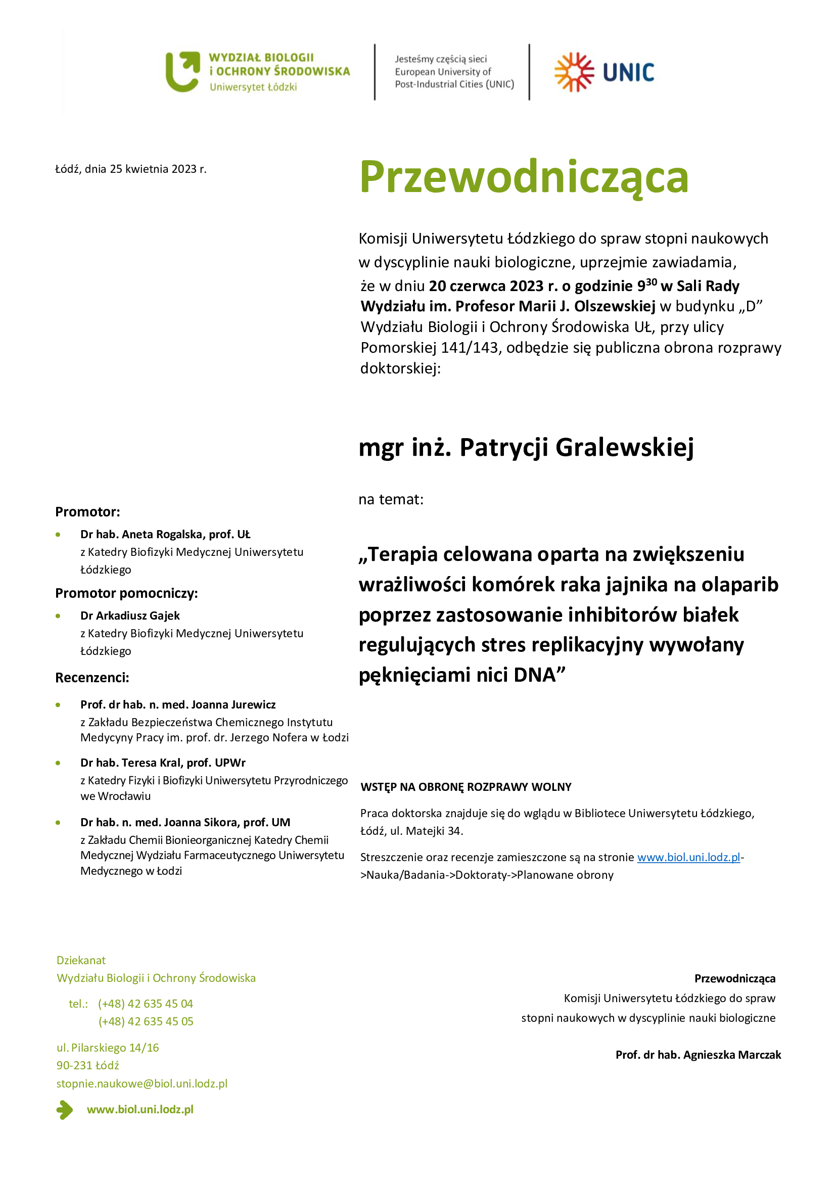 Przewodnicząca Komisji Uniwersytetu Łódzkiego do spraw stopni naukowych w dyscyplinie nauki biologiczne, uprzejmie zawiadamia, że w dniu 20 czerwca 2023 r. o godzinie 930 w Sali Rady Wydziału im. Profesor Marii J. Olszewskiej w budynku „D” Wydziału Biologii i Ochrony Środowiska UŁ, przy ulicy Pomorskiej 141/143, odbędzie się publiczna obrona rozprawy doktorskiej: mgr inż. Patrycji Gralewskiej na temat: „Terapia celowana oparta na zwiększeniu wrażliwości komórek raka jajnika na olaparib poprzez zastosowanie inhibitorów białek regulujących stres replikacyjny wywołany pęknięciami nici DNA” • • •	Prof. dr hab. n. med. Joanna Jurewicz z Zakładu Bezpieczeństwa Chemicznego Instytutu Medycyny Pracy im. prof. dr. Jerzego Nofera w Łodzi Dr hab. Teresa Kral, prof. UPWr z Katedry Fizyki i Biofizyki Uniwersytetu Przyrodniczego we Wrocławiu Dr hab. n. med. Joanna Sikora, prof. UM z Zakładu Chemii Bionieorganicznej Katedry Chemii Medycznej Wydziału Farmaceutycznego Uniwersytetu Medycznego w Łodzi	WSTĘP NA OBRONĘ ROZPRAWY WOLNY Praca doktorska znajduje się do wglądu w Bibliotece Uniwersytetu Łódzkiego, Łódź, ul. Matejki 34. Streszczenie oraz recenzje zamieszczone są na stronie www.biol.uni.lodz.pl- >Nauka/Badania->Doktoraty->Planowane obrony