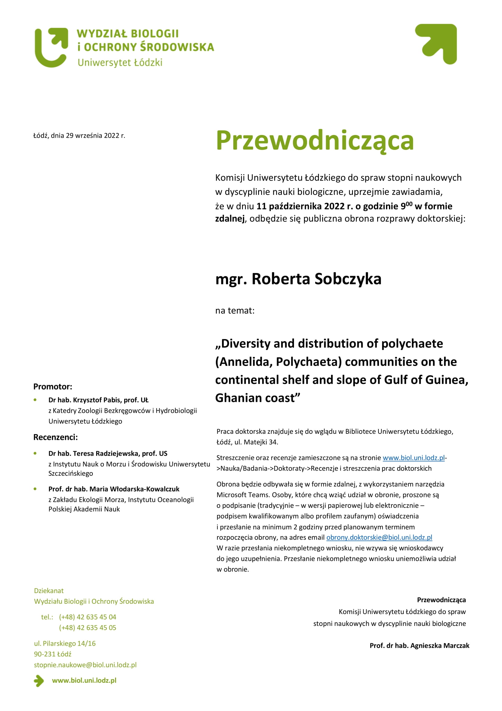 Przewodnicząca Komisji Uniwersytetu Łódzkiego do spraw stopni naukowych w dyscyplinie nauki biologiczne, uprzejmie zawiadamia, że w dniu 11 października 2022 r. o godzinie 900 w formie zdalnej, odbędzie się publiczna obrona rozprawy doktorskiej: mgr. Roberta Sobczyka na temat: „Diversity and distribution of polychaete (Annelida, Polychaeta) communities on the continental shelf and slope of Gulf of Guinea, Ghanian coast” Praca doktorska znajduje się do wglądu w Bibliotece Uniwersytetu Łódzkiego, Łódź, ul. Matejki 34. Streszczenie oraz recenzje zamieszczone są na stronie www.biol.uni.lodz.pl- >Nauka/Badania->Doktoraty->Recenzje i streszczenia prac doktorskich Obrona będzie odbywała się w formie zdalnej, z wykorzystaniem narzędzia Microsoft Teams. Osoby, które chcą wziąć udział w obronie, proszone są o podpisanie (tradycyjnie – w wersji papierowej lub elektronicznie – podpisem kwalifikowanym albo profilem zaufanym) oświadczenia i przesłanie na minimum 2 godziny przed planowanym terminem rozpoczęcia obrony, na adres email obrony.doktorskie@biol.uni.lodz.pl W razie przesłania niekompletnego wniosku, nie wzywa się wnioskodawcy do jego uzupełnienia. Przesłanie niekompletnego wniosku uniemożliwia udział w obronie. Przewodnicząca Komisji Uniwersytetu Łódzkiego do spraw stopni naukowych w dyscyplinie nauki biologiczne Prof. dr hab. Agnieszka Marczak