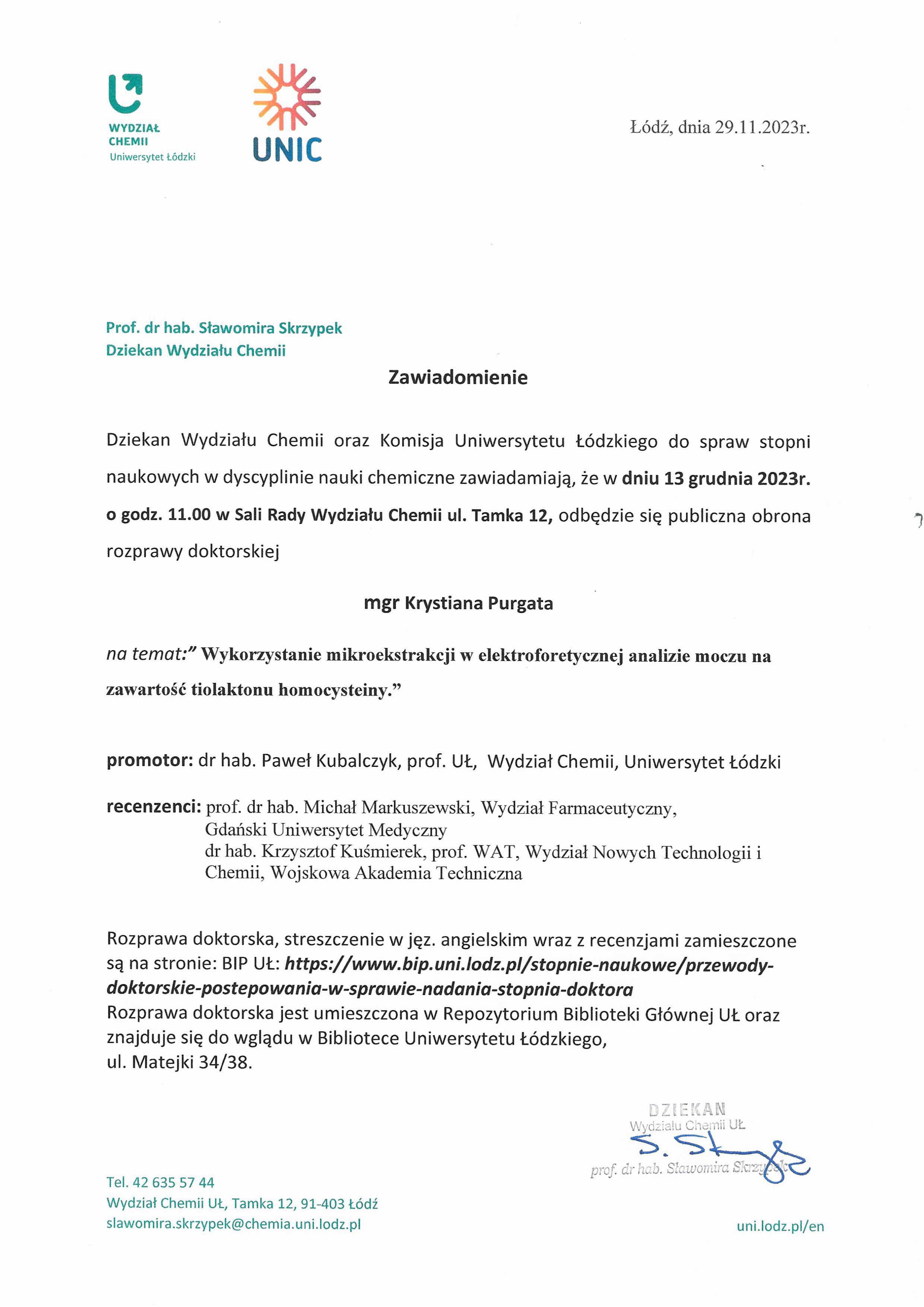 Dziekan Wydziału Chemii oraz Komisja Uniwersytetu Łódzkiego do spraw stopni naukowych w dyscyplinie nauki chemiczne zawiadamiają, że w dniu 13 grudnia 2023r. o godz. 11.00 w Sali Rady Wydziału Chemii ul. Tamka 12, odbędzie się publiczna obrona rozprawy doktorskiej mgr Krystiana Purgata na temat:" Wykorzystanie mikroekstrakcji w elektroforetycznej analizie moczu na zawartość tiolaktonu homocysteiny." promotor: dr hab. Paweł Kubalczyk, prof. UŁ, Wydział Chemii, Uniwersytet Łódzki recenzenci: prof. dr hab. Michał Markuszewski, Wydział Farmaceutyczny, Gdański Uniwersytet Medyczny dr hab. Krzysztof Kuśmierek, prof. WAT, Wydział Nowych Technologii i Chemii, Wojskowa Akademia Techniczna Rozprawa doktorska, streszczenie w jęz. angielskim wraz z recenzjami zamieszczone są na stronie: BIP UŁ: https://www.bip.uni.lodz.plistopnie-naukowe/przewody¬doktorskie-postepowania-w-sprawie-nadania-stopnia-doktora Rozprawa doktorska jest umieszczona w Repozytorium Biblioteki Głównej UŁ oraz znajduje się do wglądu w Bibliotece Uniwersytetu Łódzkiego, ul. Matejki 34/38.