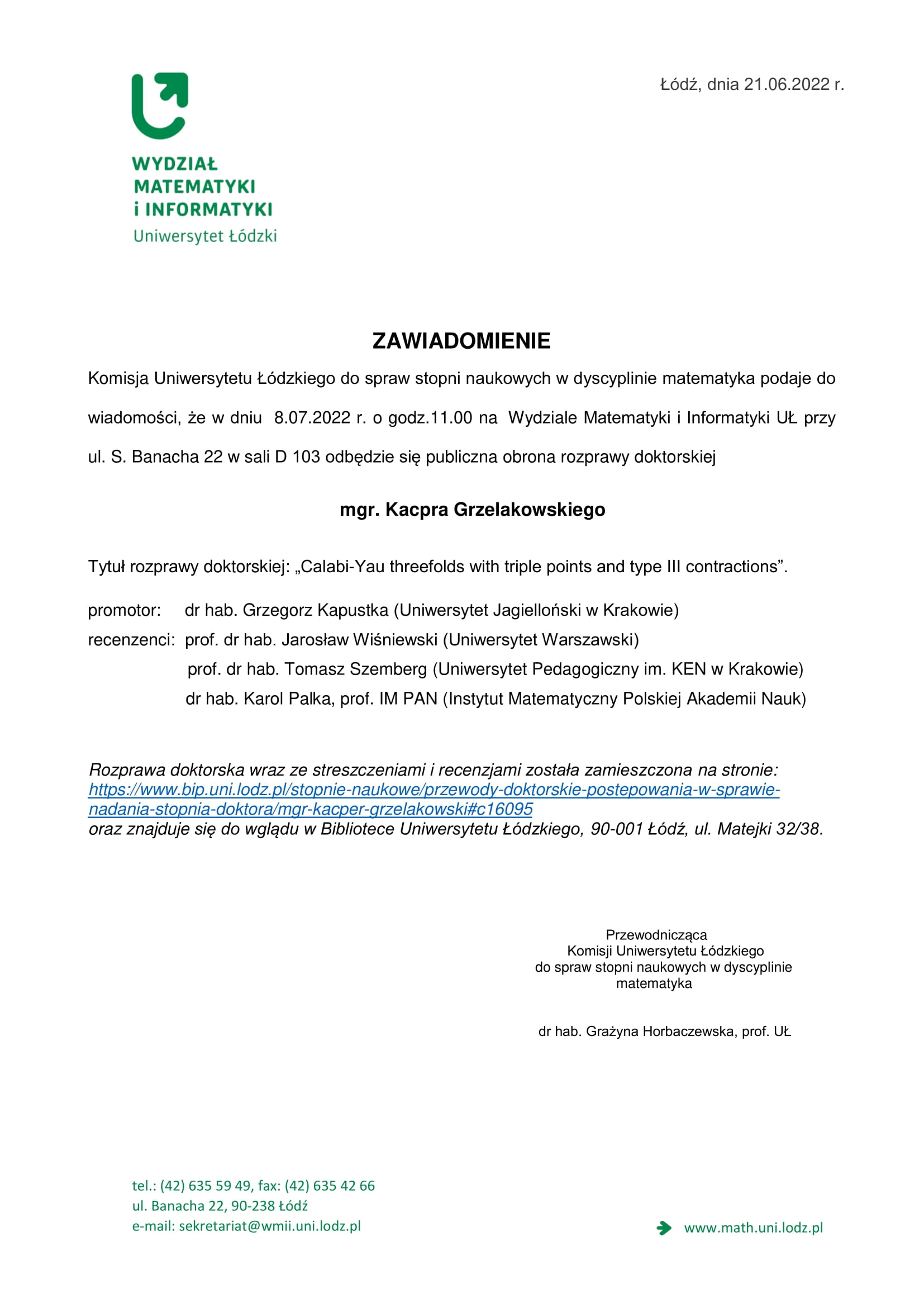 ZAWIADOMIENIE Komisja Uniwersytetu Łódzkiego do spraw stopni naukowych w dyscyplinie matematyka podaje do wiadomości, że w dniu 8.07.2022 r. o godz.11.00 na Wydziale Matematyki i Informatyki UŁ przy ul. S. Banacha 22 w sali D 103 odbędzie się publiczna obrona rozprawy doktorskiej mgr. Kacpra Grzelakowskiego Tytuł rozprawy doktorskiej: „Calabi-Yau threefolds with triple points and type III contractions”. promotor: dr hab. Grzegorz Kapustka (Uniwersytet Jagielloński w Krakowie) recenzenci: prof. dr hab. Jarosław Wiśniewski (Uniwersytet Warszawski) prof. dr hab. Tomasz Szemberg (Uniwersytet Pedagogiczny im. KEN w Krakowie) dr hab. Karol Palka, prof. IM PAN (Instytut Matematyczny Polskiej Akademii Nauk) Rozprawa doktorska wraz ze streszczeniami i recenzjami została zamieszczona na stronie: https://www.bip.uni.lodz.pl/stopnie-naukowe/przewody-doktorskie-postepowania-w-sprawie-nadania-stopnia-doktora/mgr-kacper-grzelakowski#c16095 oraz znajduje się do wglądu w Bibliotece Uniwersytetu Łódzkiego, 90-001 Łódź, ul. Matejki 32/38. Przewodnicząca Komisji Uniwersytetu Łódzkiego do spraw stopni naukowych w dyscyplinie matematyka dr hab. Grażyna Horbaczewska, prof. UŁ