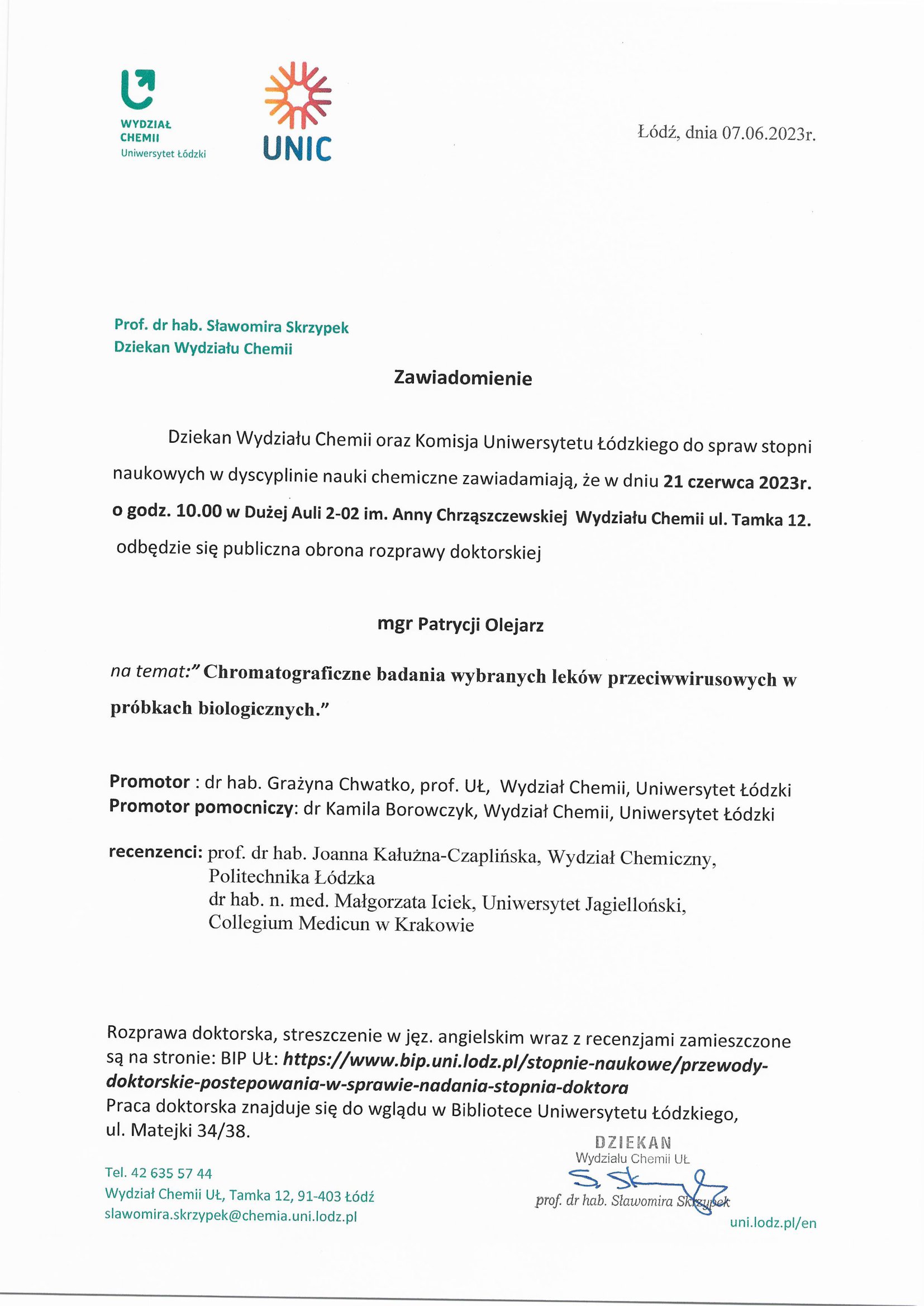 Dziekan Wydziału Chemii oraz Komisja Uniwersytetu Łódzkiego do spraw stopni naukowych w dyscyplinie nauki chemiczne zawiadamiają, że w dniu 21 czerwca 2023r. o godz. 10.00 w Dużej Auli 2-02 im. Anny Chrząszczewskiej Wydziału Chemii ul. Tamka 12. odbędzie się publiczna obrona rozprawy doktorskiej mgr Patrycji Olejarz na temat:"Chromatograficzne badania wybranych leków przeciwwirusowych w próbkach biologicznych." Promotor : dr hab. Grażyna Chwatko, prof. UL, Wydział Chemii, Uniwersytet Łódzki Promotor pomocniczy: dr Kamila Borowczyk, Wydział Chemii, Uniwersytet Łódzki recenzenci: prof. dr hab. Joanna Kałużna-Czaplińska, Wydział Chemiczny, Politechnika Łódzka dr hab. n. med. Małgorzata lejek, Uniwersytet Jagielloński, Collegium Medicun w Krakowie Rozprawa doktorska, streszczenie w jęz. angielskim wraz z recenzjami zamieszczone są na stronie: BIP	https://www.bip.uni.lodz.pl/stopnie-naukowe/przewody- doktorskie-postepowania-w-sprawie-nadania-stopnia-doktora Praca doktorska znajduje się do wglądu w Bibliotece Uniwersytetu Łódzkiego, ul. Matejki 34/38.