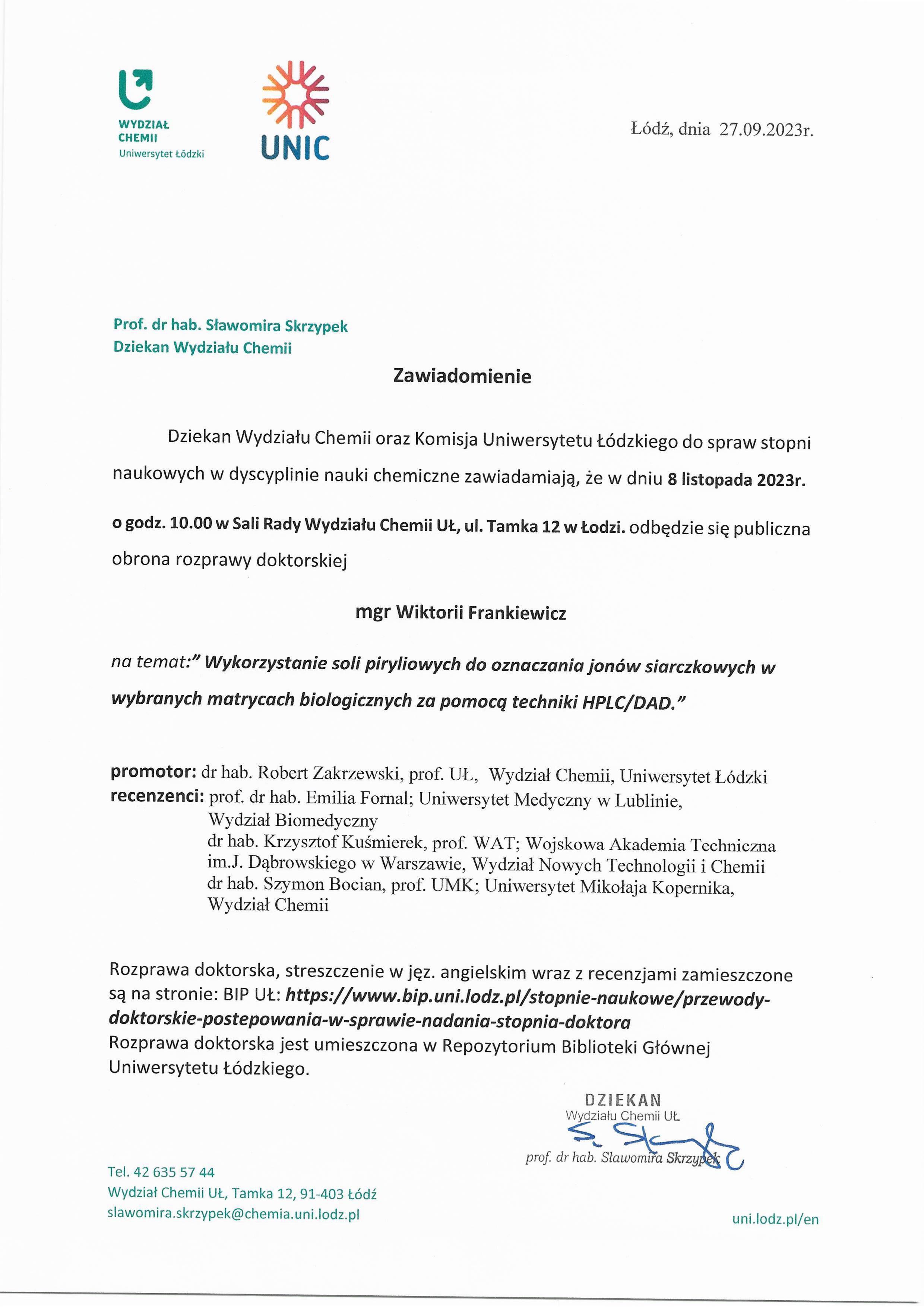 Dziekan Wydziału Chemii oraz Komisja Uniwersytetu Łódzkiego do spraw stopni naukowych w dyscyplinie nauki chemiczne zawiadamiają, że w dniu 8 listopada 2023r. o godz. 10.00 w Sali Rady Wydziału Chemii UŁ, ul. Tamka 12 w Łodzi. odbędzie się publiczna obrona rozprawy doktorskiej mgr Wiktorii Frankiewicz na temat:'" Wykorzystanie soli piryliowych do oznaczania jonów siarczkowych w wybranych matrycach biologicznych za pomocą techniki HPLC/DAD” promotor: dr hab. Robert Zakrzewski, prof. UL, Wydział Chemii, Uniwersytet Łódzki recenzenci: prof. dr hab. Emilia Fornal; Uniwersytet Medyczny w Lublinie, Wydział Biomedyczny dr hab. Krzysztof Kuśmierek, prof. WAT; Wojskowa Akademia Techniczna im,J. Dąbrowskiego w Warszawie, Wydział Nowych Technologii i Chemii dr hab. Szymon Bocian, prof. UMK; Uniwersytet Mikołaja Kopernika, Wydział Chemii Rozprawa doktorska, streszczenie w jęz. angielskim wraz z recenzjami zamieszczone są na stronie: BIP UŁ: https://www.bip.uni.lodz.pl/stopnie-naukowe/przewodydoktorskie-postepowania-w-sprawie-nadania-stopnia-doktora Rozprawa doktorska jest umieszczona w Repozytorium Biblioteki Głównej Uniwersytetu Łódzkiego.