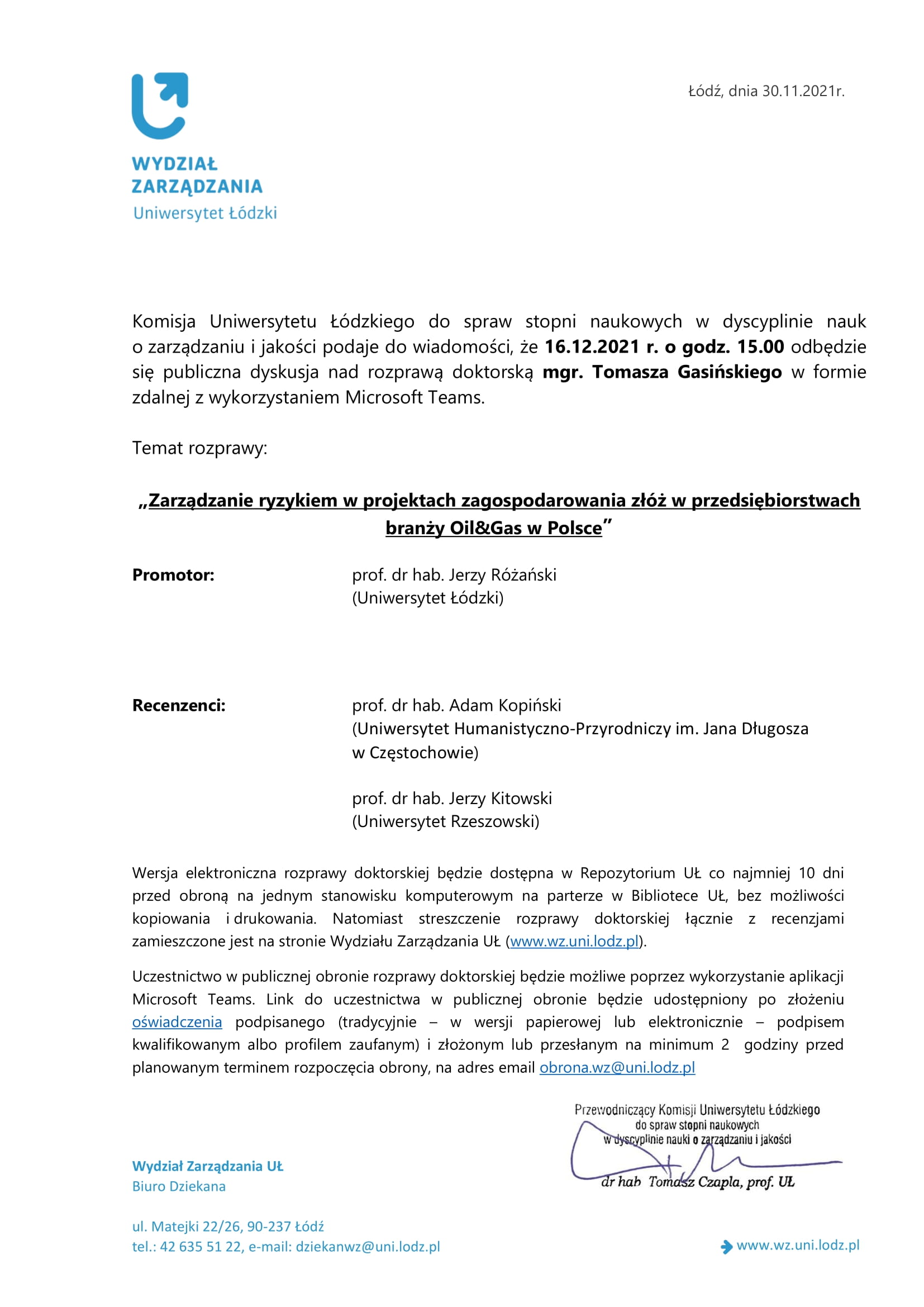 Komisja Uniwersytetu Łódzkiego do spraw stopni naukowych w dyscyplinie nauk o zarządzaniu i jakości podaje do wiadomości, że 16.12.2021 r. o godz. 15.00 odbędzie się publiczna dyskusja nad rozprawą doktorską mgr. Tomasza Gasińskiego w formie zdalnej z wykorzystaniem Microsoft Teams. Temat rozprawy: „Zarządzanie ryzykiem w projektach zagospodarowania złóż w przedsiębiorstwach branży Oil&Gas w Polsce” Promotor: prof. dr hab. Jerzy Różański (Uniwersytet Łódzki) Recenzenci: prof. dr hab. Adam Kopiński (Uniwersytet Humanistyczno-Przyrodniczy im. Jana Długosza w Częstochowie) prof. dr hab. Jerzy Kitowski (Uniwersytet Rzeszowski) Wersja elektroniczna rozprawy doktorskiej będzie dostępna w Repozytorium UŁ co najmniej 10 dni przed obroną na jednym stanowisku komputerowym na parterze w Bibliotece UŁ, bez możliwości kopiowania i drukowania. Natomiast streszczenie rozprawy doktorskiej łącznie z recenzjami zamieszczone jest na stronie Wydziału Zarządzania UŁ (www.wz.uni.lodz.pl). Uczestnictwo w publicznej obronie rozprawy doktorskiej będzie możliwe poprzez wykorzystanie aplikacji Microsoft Teams. Link do uczestnictwa w publicznej obronie będzie udostępniony po złożeniu oświadczenia podpisanego (tradycyjnie – w wersji papierowej lub elektronicznie – podpisem kwalifikowanym albo profilem zaufanym) i złożonym lub przesłanym na minimum 2 godziny przed planowanym terminem rozpoczęcia obrony, na adres email obrona.wz@uni.lodz.pl