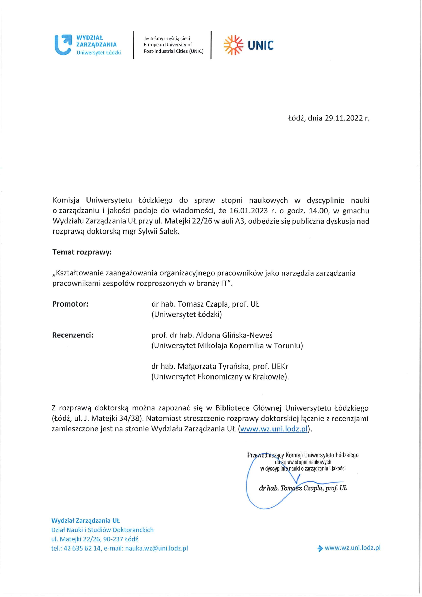 Komisja Uniwersytetu Łódzkiego do spraw stopni naukowych w dyscyplinie nauki o zarządzaniu i jakości podaje do wiadomości, że 16.01.2023 r. o godz. 14.00, w gmachu Wydziału Zarządzania UŁ przy ul. Matejki 22/26 w auli A3, odbędzie się publiczna dyskusja nad rozprawą doktorską mgr Sylwii Salek. Temat rozprawy: „Kształtowanie zaangażowania organizacyjnego pracowników jako narzędzia zarządzania pracownikami zespołów rozproszonych w branży 1T". Promotor:	dr hab. Tomasz Czapla, prof. UŁ (Uniwersytet Łódzki) Recenzenci:	prof. dr hab. Aldona Glińska-Neweś (Uniwersytet Mikołaja Kopernika w Toruniu) dr hab. Małgorzata Tyrańska, prof. UEKr (Uniwersytet Ekonomiczny w Krakowie). Z rozprawą doktorską można zapoznać się w Bibliotece Głównej Uniwersytetu Łódzkiego (Łódź, ul. J. Matejki 34/38). Natomiast streszczenie rozprawy doktorskiej łącznie z recenzjami zamieszczone jest na stronie Wydziału Zarządzania UŁ (www.wz.uni.lodz.pl).