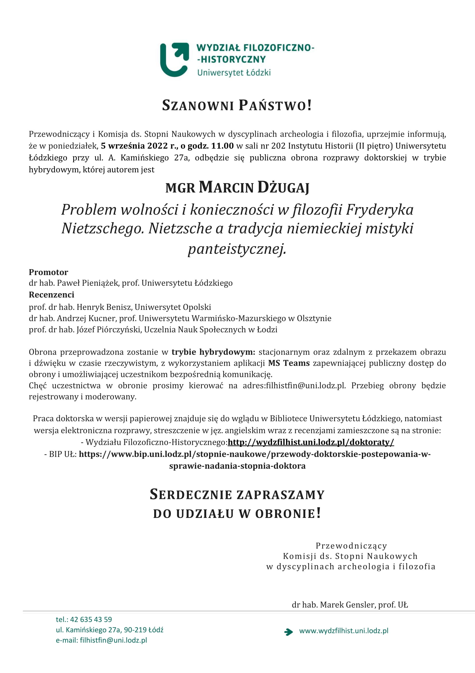 Przewodniczący i Komisja ds. Stopni Naukowych w dyscyplinach archeologia i filozofia, uprzejmie informują, że w poniedziałek, 5 września 2022 r., o godz. 11.00 w sali nr 202 Instytutu Historii (II piętro) Uniwersytetu Łódzkiego przy ul. A. Kamińskiego 27a, odbędzie się publiczna obrona rozprawy doktorskiej w trybie hybrydowym, której autorem jest MGR MARCIN DŻUGAJ Problem wolności i konieczności w filozofii Fryderyka Nietzschego. Nietzsche a tradycja niemieckiej mistyki panteistycznej.Obrona przeprowadzona zostanie w trybie hybrydowym: stacjonarnym oraz zdalnym z przekazem obrazu i dźwięku w czasie rzeczywistym, z wykorzystaniem aplikacji MS Teams zapewniającej publiczny dostęp do obrony i umożliwiającej uczestnikom bezpośrednią komunikację. Chęć uczestnictwa w obronie prosimy kierować na adres:filhistfin@uni.lodz.pl. Przebieg obrony będzie rejestrowany i moderowany. Praca doktorska w wersji papierowej znajduje się do wglądu w Bibliotece Uniwersytetu Łódzkiego, natomiast wersja elektroniczna rozprawy, streszczenie w jęz. angielskim wraz z recenzjami zamieszczone są na stronie: - Wydziału Filozoficzno-Historycznego:http://wydzfilhist.uni.lodz.pl/doktoraty/ - BIP UŁ: https://www.bip.uni.lodz.pl/stopnie-naukowe/przewody-doktorskie-postepowania-w-sprawie-nadania-stopnia-doktora