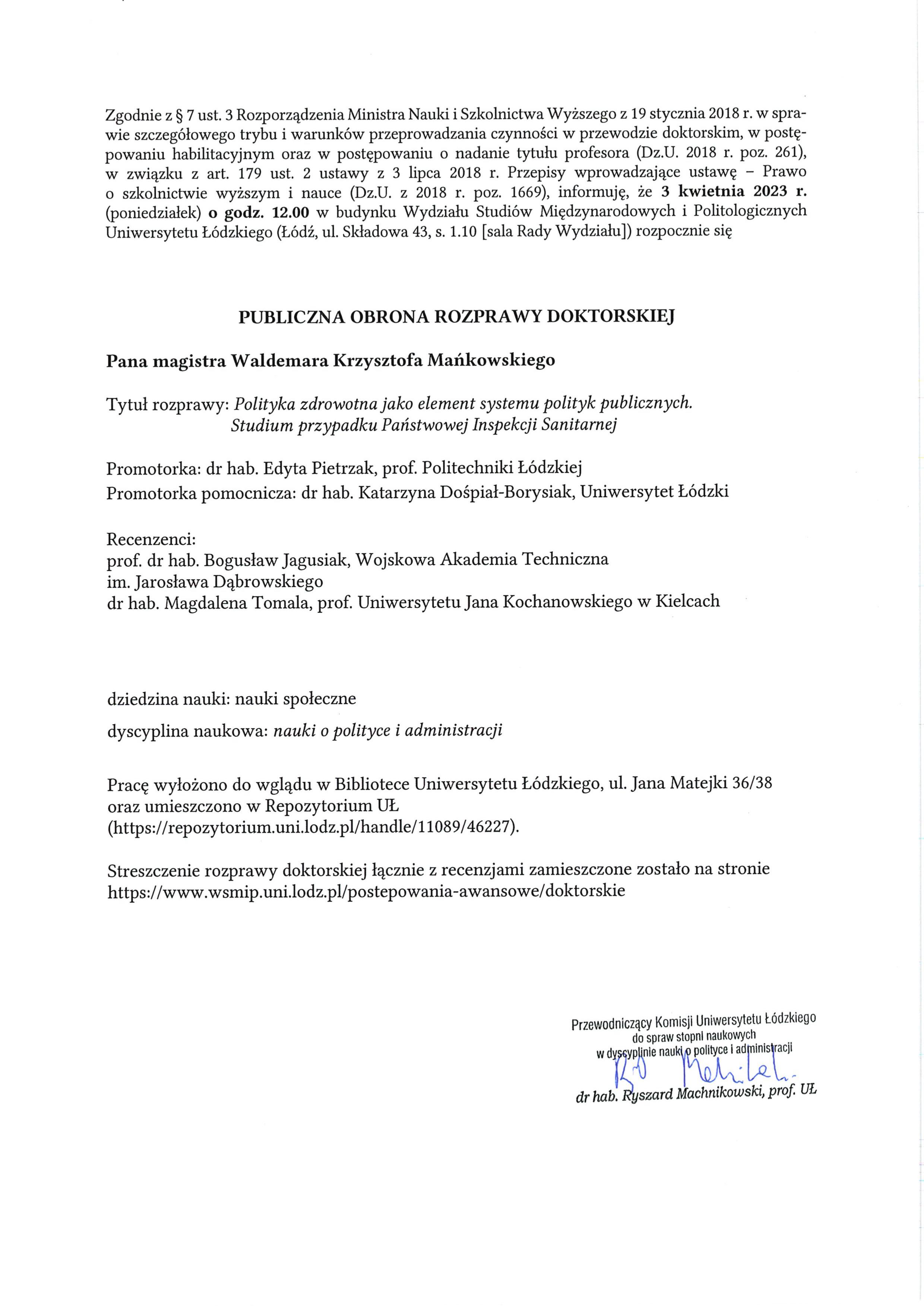 Zgodnie z § 7 ust. 3 Rozporządzenia Ministra Nauki i Szkolnictwa Wyższego z 19 stycznia 2018 r. w spra¬wie szczegółowego trybu i warunków przeprowadzania czynności w przewodzie doktorskim, w postę¬powaniu habilitacyjnym oraz w postępowaniu o nadanie tytułu profesora (Dz.U. 2018 r. poz. 261), w związku z art. 179 ust. 2 ustawy z 3 lipca 2018 r. Przepisy wprowadzające ustawę — Prawo o szkolnictwie wyższym i nauce (Dz.U. z 2018 r. poz. 1669), informuję, że 3 kwietnia 2023 r. (poniedziałek) o godz. 12.00 w budynku Wydziału Studiów Międzynarodowych i Politologicznych Uniwersytetu Łódzkiego (Łódź, ul. Składowa 43, s. 1.10 [sala Rady Wydziału]) rozpocznie się PUBLICZNA OBRONA ROZPRAWY DOKTORSKIEJ Pana magistra Waldemara Krzysztofa Mańkowskiego Tytuł rozprawy: Polityka zdrowotna jako element systemu polityk publicznych. Studium przypadku Państwowej Inspekcji Sanitarnej Promotorka: dr hab. Edyta Pietrzak, prof. Politechniki Łódzkiej Promotorka pomocnicza: dr hab. Katarzyna Dośpiał-Borysiak, Uniwersytet Łódzki Recenzenci: prof dr hab. Bogusław Jagusiak, Wojskowa Akademia Techniczna im. Jarosława Dąbrowskiego dr hab. Magdalena Tomala, prof. Uniwersytetu Jana Kochanowskiego w Kielcach dziedzina nauki: nauki społeczne dyscyplina naukowa: nauki o polityce i administracji Pracę wyłożono do wglądu w Bibliotece Uniwersytetu Łódzkiego, ul. Jana Matejki 36/38 oraz umieszczono w Repozytorium UŁ (https://repozyłorium.uni.lodz.pl/handle/11089/46227). Streszczenie rozprawy doktorskiej łącznie z recenzjami zamieszczone zostało na stronie https://www.wsmip.uni.lodz.pl/postepowania-awansowe/doktorskie