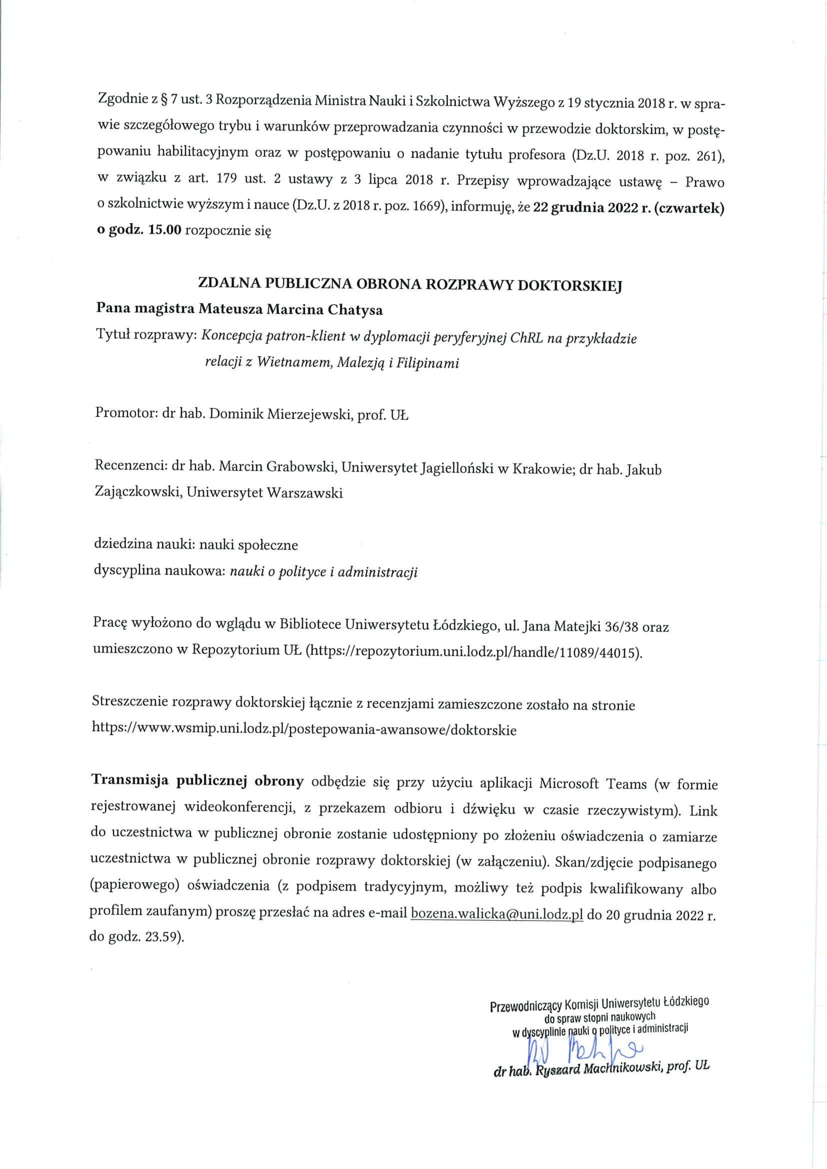 Zgodnie z § 7 ust. 3 Rozporządzenia Ministra Nauki i Szkolnictwa Wyższego z 19 stycznia 2018 r. w spra-wie szczegółowego trybu i warunków przeprowadzania czynności w przewodzie doktorskim, w postę-powaniu habilitacyjnym oraz w postępowaniu o nadanie tytułu profesora (Dz.U. 2018 r. poz. 261), w związku z art. 179 ust. 2 ustawy z 3 lipca 2018 r. Przepisy wprowadzające ustawę — Prawo o szkolnictwie wyższym i nauce (Dz.U. z 2018 r. poz. 1669), informuję, że 22 grudnia 2022 r. (czwartek) o godz. 15.00 rozpocznie się ZDALNA PUBLICZNA OBRONA ROZPRAWY DOKTORSKIEJ Pana magistra Mateusza Marcina Chatysa Tytuł rozprawy: Koncepcja patron-klient w dyplomacji peryferyjnej ChRL na przykładzie relacji z Wietnamem, Malezją i Filipinami Promotor: dr hab. Dominik Mierzejewski, prof. UŁ Recenzenci: dr hab. Marcin Grabowski, Uniwersytet Jagielloński w Krakowie; dr hab. Jakub Zajączkowski, Uniwersytet Warszawski dziedzina nauki: nauki społeczne dyscyplina naukowa: nauki o polityce i administracji Pracę wyłożono do wglądu w Bibliotece Uniwersytetu Łódzkiego, ul. Jana Matejki 36/38 oraz umieszczono w Repozytorium UŁ (https://repozytorium.uni.lodz.pl/handle/11089/44015). Streszczenie rozprawy doktorskiej łącznie z recenzjami zamieszczone zostało na stronie https://www.wsmip.uni.lodz.pl/postepowania-awansowe/doktorskie Transmisja publicznej obrony odbędzie się przy użyciu aplikacji Microsoft Teams (w formie rejestrowanej wideokonferencji, z przekazem odbioru i dźwięku w czasie rzeczywistym). Link do uczestnictwa w publicznej obronie zostanie udostępniony po złożeniu oświadczenia o zamiarze uczestnictwa w publicznej obronie rozprawy doktorskiej (w załączeniu). Skan/zdjęcie podpisanego (papierowego) oświadczenia (z podpisem tradycyjnym, możliwy też podpis kwalifikowany albo profilem zaufanym) proszę przesłać na adres e-mail bozena.walicka@uni.lodz.pl do 20 grudnia 2022 r. do godz. 23.59.