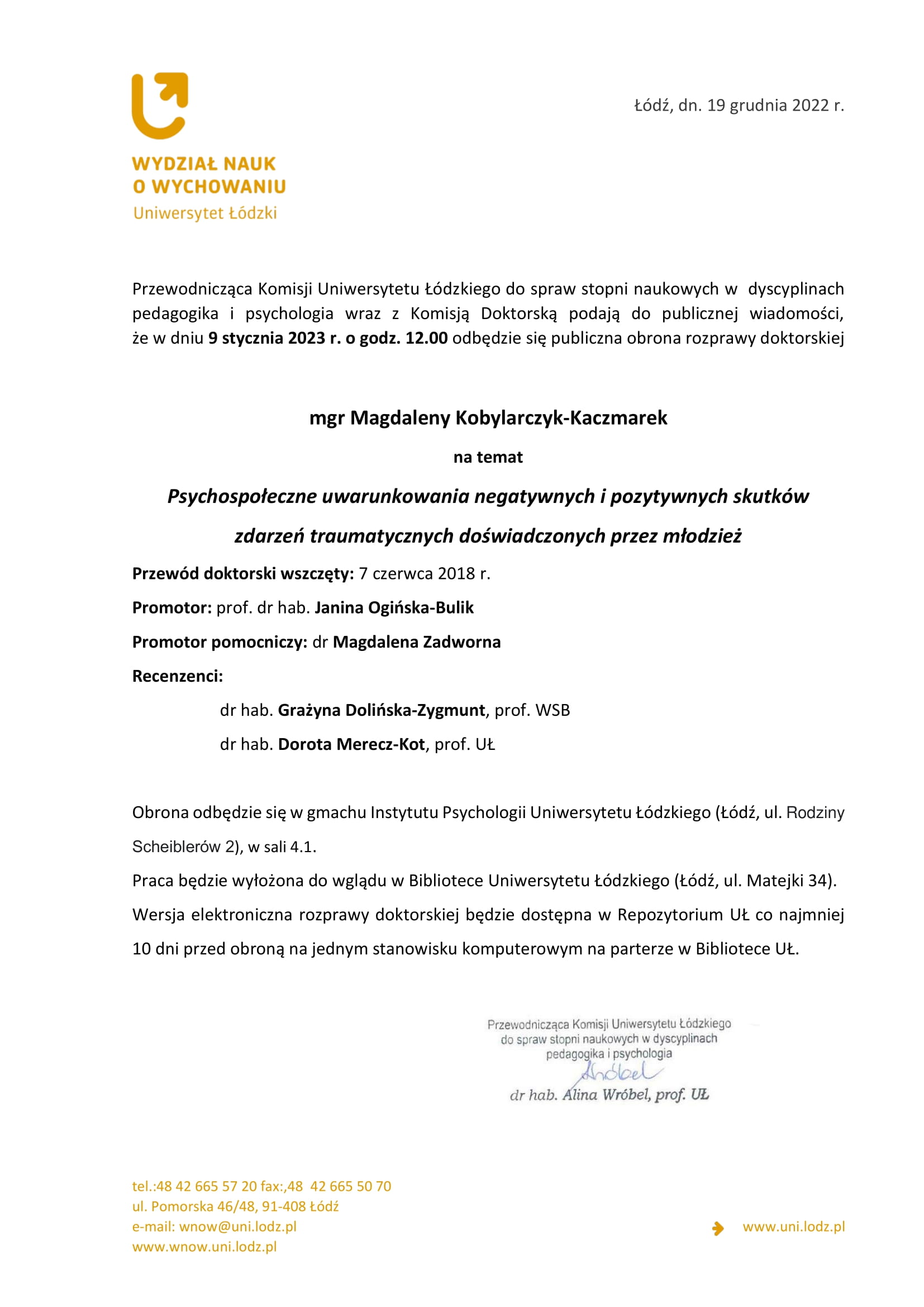 Przewodnicząca Komisji Uniwersytetu Łódzkiego do spraw stopni naukowych w dyscyplinach pedagogika i psychologia wraz z Komisją Doktorską podają do publicznej wiadomości, że w dniu 9 stycznia 2023 r. o godz. 12.00 odbędzie się publiczna obrona rozprawy doktorskiej mgr Magdaleny Kobylarczyk-Kaczmarek na temat Psychospołeczne uwarunkowania negatywnych i pozytywnych skutków zdarzeń traumatycznych doświadczonych przez młodzież Przewód doktorski wszczęty: 7 czerwca 2018 r. Promotor: prof. dr hab. Janina Ogińska-Bulik Promotor pomocniczy: dr Magdalena Zadworna Recenzenci: dr hab. Grażyna Dolińska-Zygmunt, prof. WSB dr hab. Dorota Merecz-Kot, prof. UŁ Obrona odbędzie się w gmachu Instytutu Psychologii Uniwersytetu Łódzkiego (Łódź, ul. Rodziny Scheiblerów 2), w sali 4.1. Praca będzie wyłożona do wglądu w Bibliotece Uniwersytetu Łódzkiego (Łódź, ul. Matejki 34). Wersja elektroniczna rozprawy doktorskiej będzie dostępna w Repozytorium UŁ co najmniej 10 dni przed obroną na jednym stanowisku komputerowym na parterze w Bibliotece UŁ. 