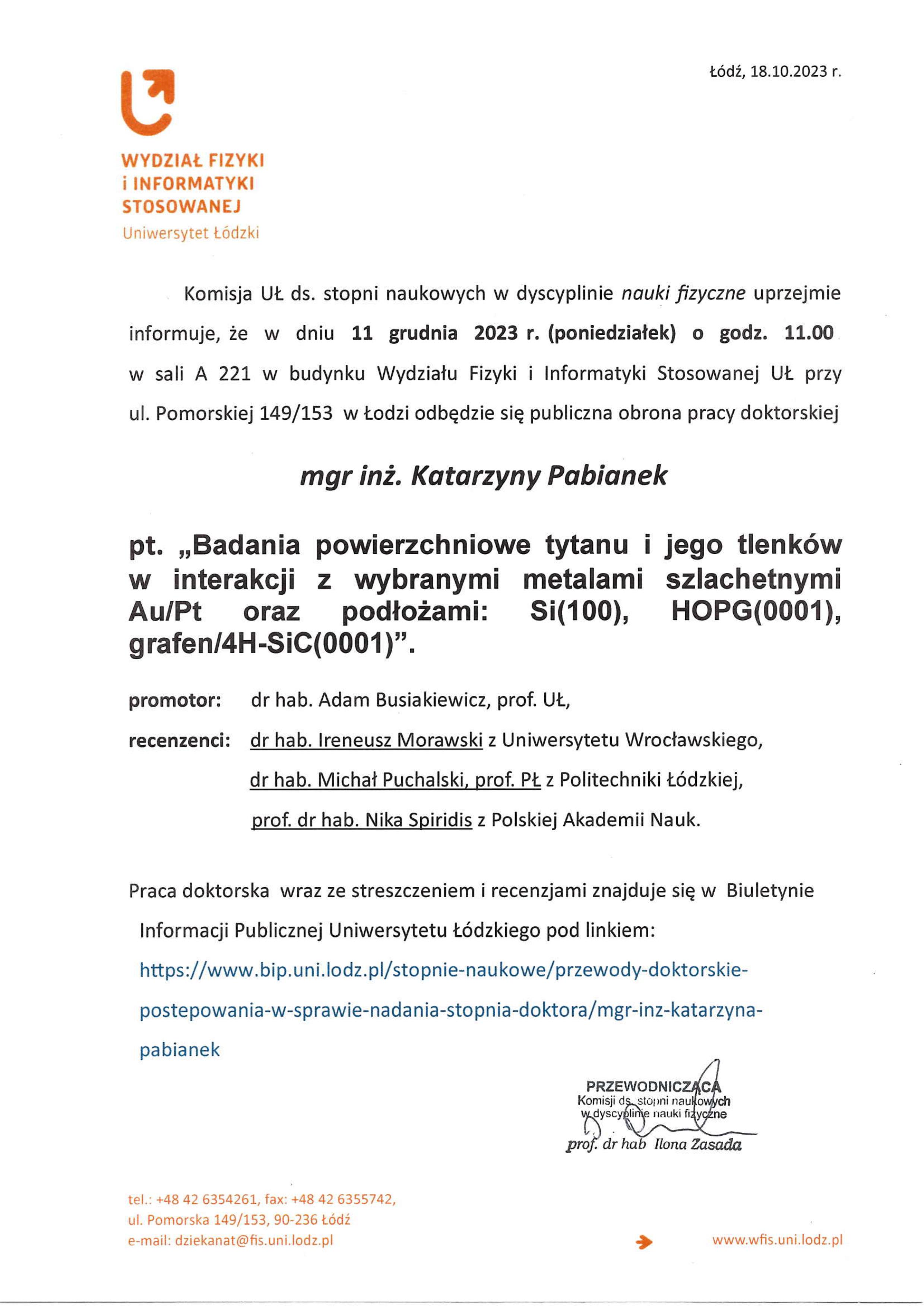 Komisja UŁ ds. stopni naukowych w dyscyplinie nauki fizyczne uprzejmie informuje, że w dniu 11 grudnia 2023 r. (poniedziałek) o godz. 11.00 w sali A 221 w budynku Wydziału Fizyki i Informatyki Stosowanej Uł. przy ul. Pomorskiej 149/153 w Łodzi odbędzie się publiczna obrona pracy doktorskiej mgr inż. Katarzyny Pabianek pt. „Badania powierzchniowe tytanu i jego tlenków w interakcji z wybranymi metalami szlachetnymi AuiPt oraz podłożami: S1(100), HOPG(0001), grafen/4H-SiC(0001)". promotor:	dr hab. Adam Busiakiewicz, prof. UŁ, recenzenci: dr hab. Ireneusz Morawski z Uniwersytetu Wrocławskiego, dr hab. Michał Puchalski, prof. PŁ z Politechniki Łódzkiej, prof. dr hab. Nika Spiridis z Polskiej Akademii Nauk. Praca doktorska wraz ze streszczeniem i recenzjami znajduje się w Biuletynie Informacji Publicznej Uniwersytetu Łódzkiego pod linkiem: https://www.bip.uni.lodz.plistopnie-naukowełprzewody-doktorskie-postepowania-w-sprawie-nadania-stopnia-doktora/mgr-inz-katarzyna-pabianek PRZEWODNICząca Komisji do stopni naukowych dyscyplinie nauki fizyczne prof. dr hab Ilona Zasada