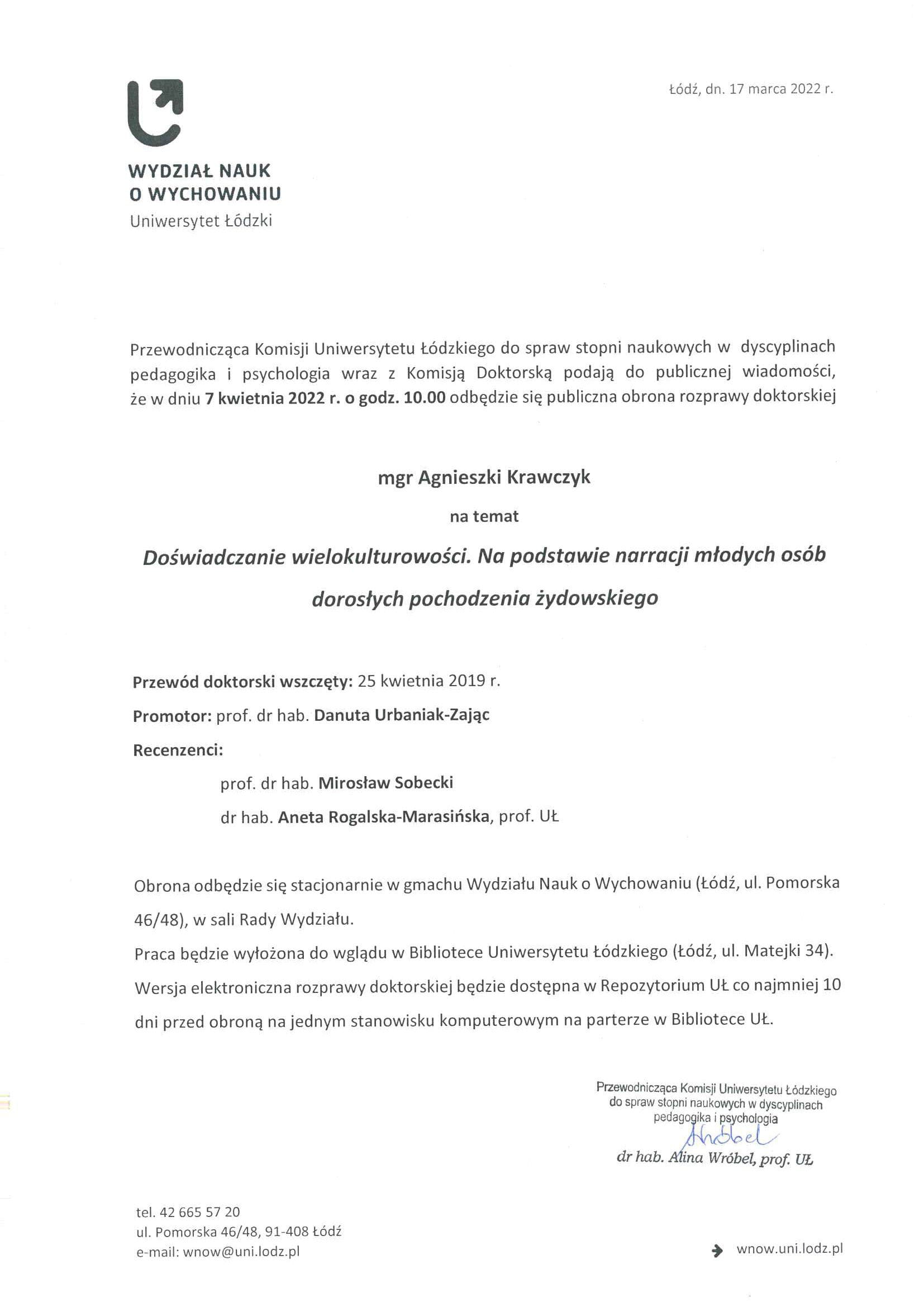 Przewodnicząca Komisji Uniwersytetu Łódzkiego do spraw stopni naukowych w dyscyplinach pedagogika i psychologia wraz z Komisją Doktorską podają do publicznej wiadomości, że w dniu 7 kwietnia 2022 r. o godz. 10.00 odbędzie się publiczna obrona rozprawy doktorskiej mgr Agnieszki Krawczyk na temat Doświadczanie wielokulturowości. Na podstawie narracji młodych osób dorosłych pochodzenia żydowskiego Przewód doktorski wszczęty: 25 kwietnia 2019 r. Promotor: prof. dr hab. Danuta Urbaniak-Zając Recenzenci: prof. dr hab. Mirosław Sobecki dr hab. Aneta Rogalska-Marasińska, prof. UŁ Obrona odbędzie się stacjonarnie w gmachu Wydziału Nauk o Wychowaniu (Łódź, ul. Pomorska 46/48), w sali Rady Wydziału. Praca będzie wyłożona do wglądu w Bibliotece Uniwersytetu Łódzkiego (Łódź, ul. Matejki 34). Wersja elektroniczna rozprawy doktorskiej będzie dostępna w Repozytorium UŁ co najmniej 10 dni przed obroną na jednym stanowisku komputerowym na parterze w Bibliotece Ut.