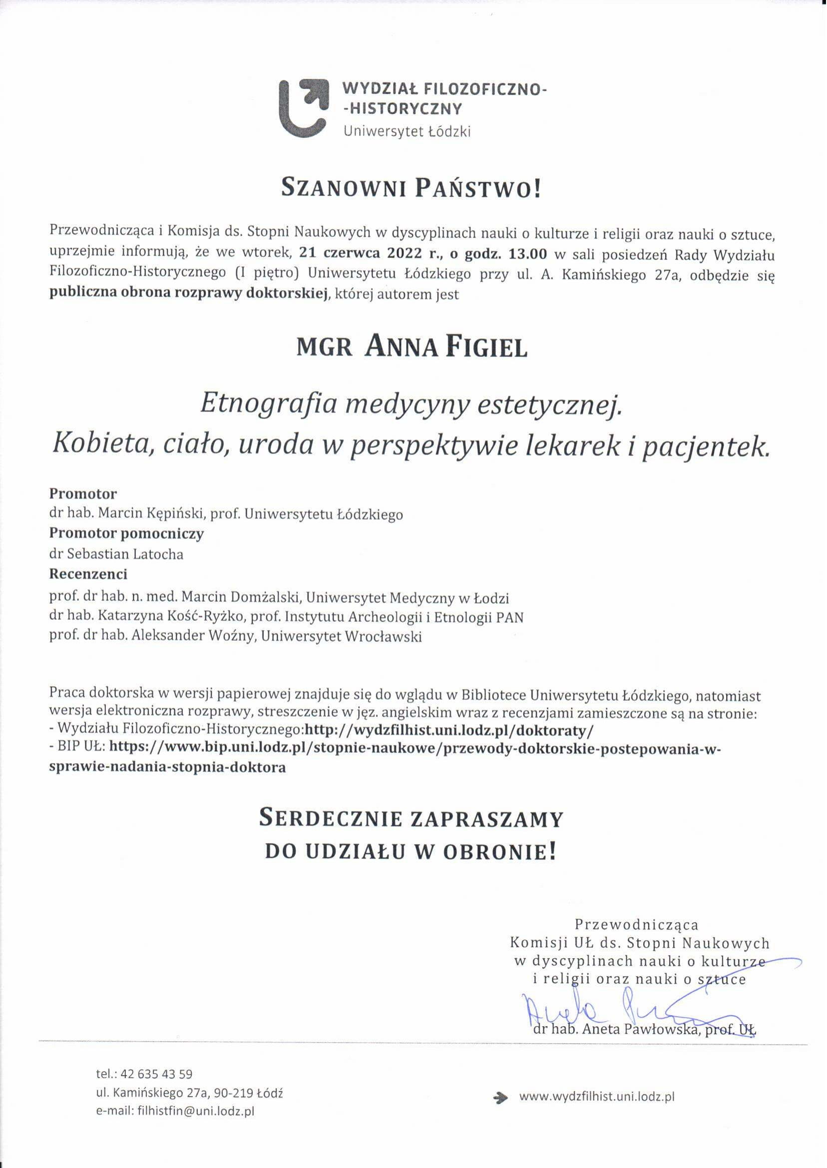 Przewodnicząca i Komisja ds. Stopni Naukowych w dyscyplinach nauki o kulturze i religii oraz nauki o sztuce, uprzejmie informują, że we wtorek, 21 czerwca 2022 r., o godz. 13.00 w sali posiedzeń Rady Wydziału Filozoficzno-Historycznego (I piętro) Uniwersytetu Łódzkiego przy ul. A. Kamińskiego 27a, odbędzie się publiczna obrona rozprawy doktorskiej, której autorem jest MGR ANNA FIGIEL Etnografia medycyny estetycznej. Kobieta, ciało, uroda w perspektywie lekarek i pacjentek. Promotor dr hab. Marcin Kępiński, prof. Uniwersytetu Łódzkiego Promotor pomocniczy dr Sebastian Latocha Recenzenci prof. dr hab. n. med. Marcin Domżalski, Uniwersytet Medyczny w Łodzi dr hab. Katarzyna Kość-Ryżko, prof. Instytutu Archeologii i Etnologii PAN prof. dr hab. Aleksander Woźny, Uniwersytet Wrocławski Praca doktorska w wersji papierowej znajduje się do wglądu w Bibliotece Uniwersytetu Łódzkiego, natomiast wersja elektroniczna rozprawy, streszczenie w jęz. angielskim wraz z recenzjami zamieszczone są na stronie: - Wydziału Filozoficzno-Historycznego:http://wydzfilhist.uni.lodz.pl/doktoraty/ - BIP UŁ: https://www.bip.uni.lodz.pl/stopnie-naukowe/przewody-doktorskie-postepowania-w-sprawie-nadania-stopnia-doktora