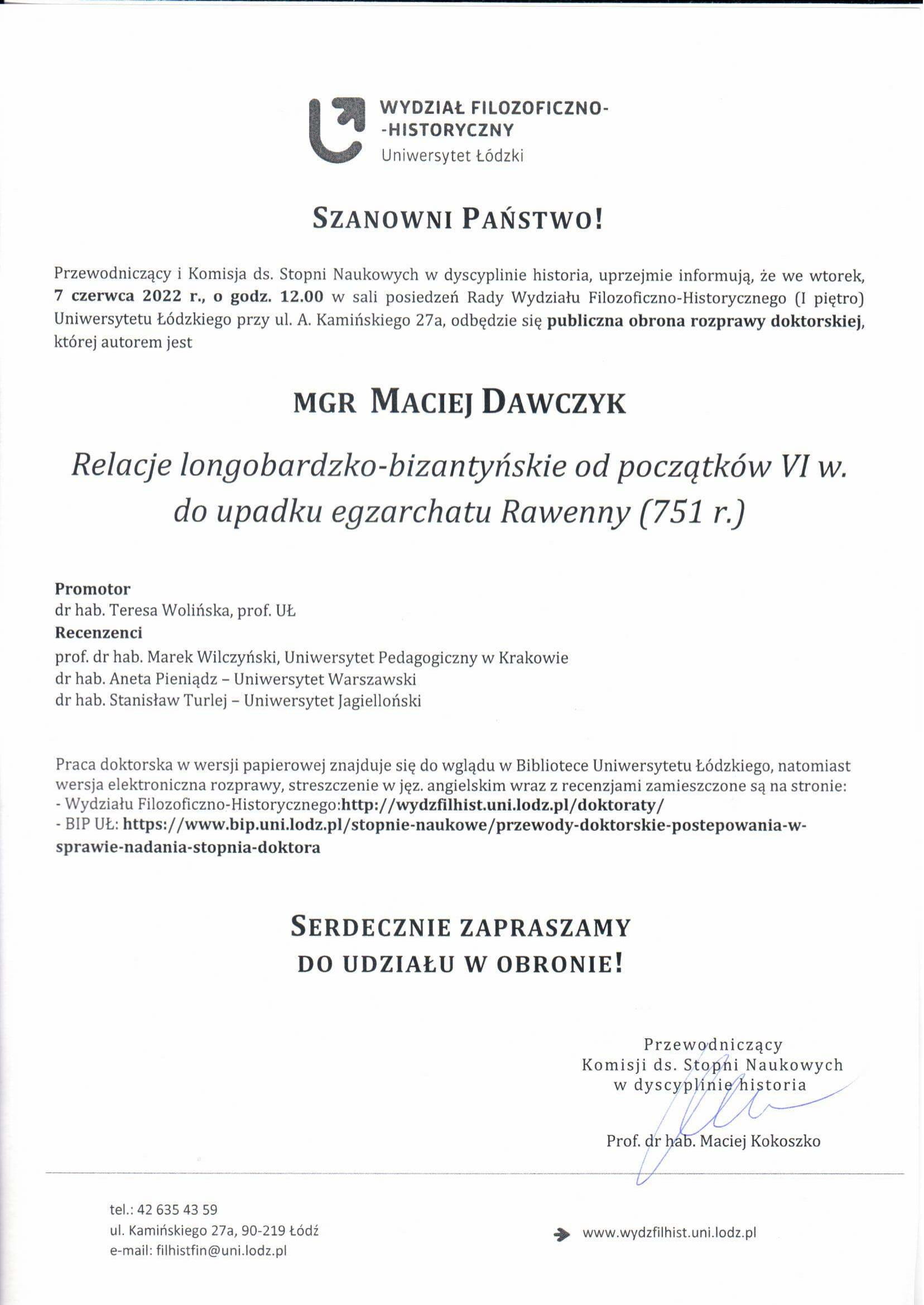 Przewodniczący i Komisja ds. Stopni Naukowych w dyscyplinie historia, uprzejmie informują, że we wtorek, 7 czerwca 2022 r., o godz. 12.00 w sali posiedzeń Rady Wydziału Filozoficzno-Historycznego (I piętro) Uniwersytetu Łódzkiego przy ul. A. Kamińskiego 27a, odbędzie się publiczna obrona rozprawy doktorskiej, której autorem jest MGR MACIEJ DAWCZYK Relacje longobardzko-bizantyńskie od początków VI w. do upadku egzarchatu Rawenny (751 r.) Promotor dr hab. Teresa Wolińska, prof. UŁ Recenzenci prof. dr hab. Marek Wilczyński, Uniwersytet Pedagogiczny w Krakowie dr hab. Aneta Pieniądz – Uniwersytet Warszawski dr hab. Stanisław Turlej – Uniwersytet Jagielloński Praca doktorska w wersji papierowej znajduje się do wglądu w Bibliotece Uniwersytetu Łódzkiego, natomiast wersja elektroniczna rozprawy, streszczenie w jęz. angielskim wraz z recenzjami zamieszczone są na stronie: - Wydziału Filozoficzno-Historycznego:http://wydzfilhist.uni.lodz.pl/doktoraty/ - BIP UŁ: https://www.bip.uni.lodz.pl/stopnie-naukowe/przewody-doktorskie-postepowania-w-sprawie-nadania-stopnia-doktora