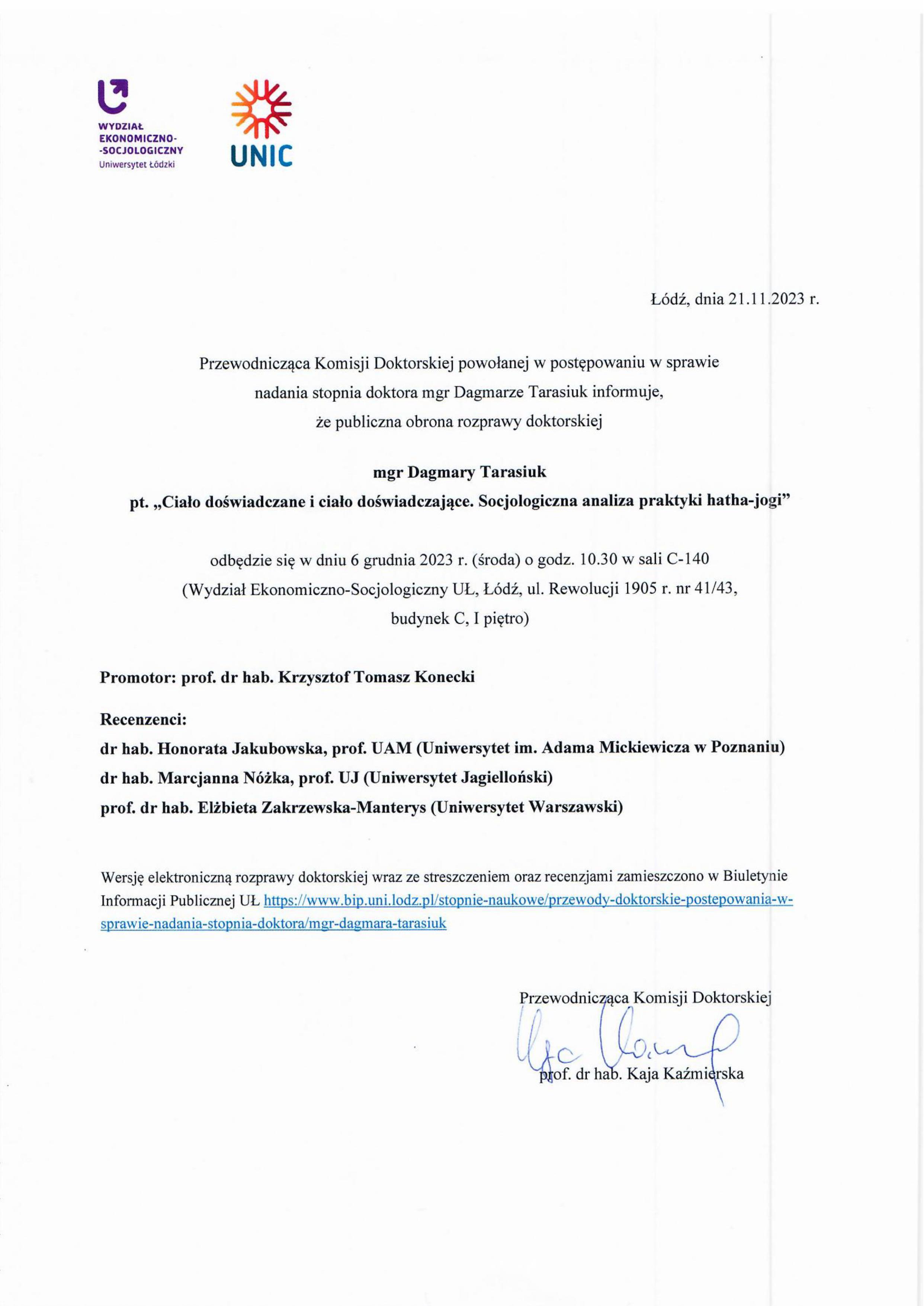 Przewodnicząca Komisji Doktorskiej powołanej w postępowaniu w sprawie nadania stopnia doktora mgr Dagmarze Tarasiuk informuje, że publiczna obrona rozprawy doktorskiej mgr Dagmary Tarasiuk pt. „Ciało doświadczane i ciało doświadczające. Socjologiczna analiza praktyki hatha-jogi" odbędzie się w dniu 6 grudnia 2023 r. (środa) o godz. 10.30 w sali C-140 (Wydział Ekonomiczno-Socjologiczny UŁ, Łódź, ul. Rewolucji 1905 r. nr 41/43, budynek C, I piętro) Promotor: prof. dr hab. Krzysztof Tomasz Konecki Recenzenci: dr hab. Honorata Jakubowska, prof. UAM (Uniwersytet im. Adama Mickiewicza w Poznaniu) dr hab. Marcjanna Nóżka, prof. UJ (Uniwersytet Jagielloński) prof. dr hab. Elżbieta Zakrzewska-Manterys (Uniwersytet Warszawski) Wersję elektroniczną rozprawy doktorskiej wraz ze streszczeniem oraz recenzjami zamieszczono w Biuletynie Informacji Publicznej UL https://www.bip.uni.lodz.plistopnie-naukowe/przewody-doktorskie-postepowania-w¬sprawie-nadania-stopnia-doktora/m_gr-dagmara-tarasiuk 