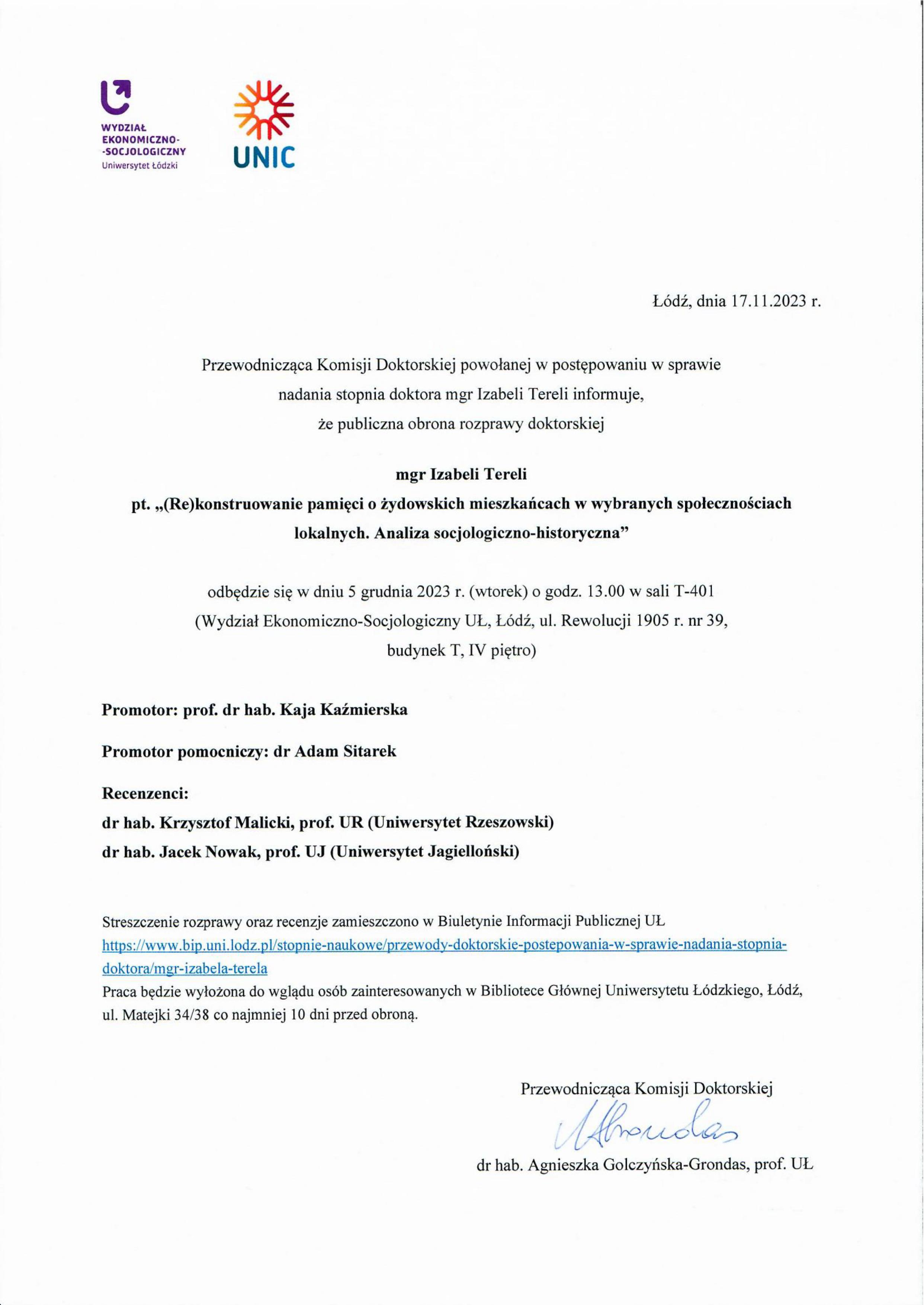 Przewodnicząca Komisji Doktorskiej powołanej w postępowaniu w sprawie nadania stopnia doktora mgr Izabeli Tereli informuje, że publiczna obrona rozprawy doktorskiej mgr Izabeli Tereli pt. „(Re)konstruowanie pamięci o żydowskich mieszkańcach w wybranych społecznościach lokalnych. Analiza socjologiczno-historyczna" odbędzie się w dniu 5 grudnia 2023 r. (wtorek) o godz. 13.00 w sali T-401 (Wydzia ł Ekonomiczno-Socjologiczny UŁ, Łódź, ul. Rewolucji 1905 r. nr 39, budynek T, IV piętro) Promotor: prof. dr hab. Kaja Kaźmierska Promotor pomocniczy: dr Adam Sitarek Recenzenci: dr hab. Krzysztof Malicki, prof. UR (Uniwersytet Rzeszowski) dr hab. Jacek Nowak, prof. UJ (Uniwersytet Jagielloński) Streszczenie rozprawy oraz recenzje zamieszczono w Biuletynie Informacji Publicznej UL https://www.bip.uni .lodz pl/stopn ie-nauko w e/prze w ody-doktorskie-postepow an ia-w-spraw ie-nadani a-stopn ia¬doktora/mgr-izabela-terela Praca będzie wyłożona do wglądu osób zainteresowanych w Bibliotece Głównej Uniwersytetu Łódzkiego, Łódź, ul. Matejki 34/38 co najmniej 10 dni przed obroną.